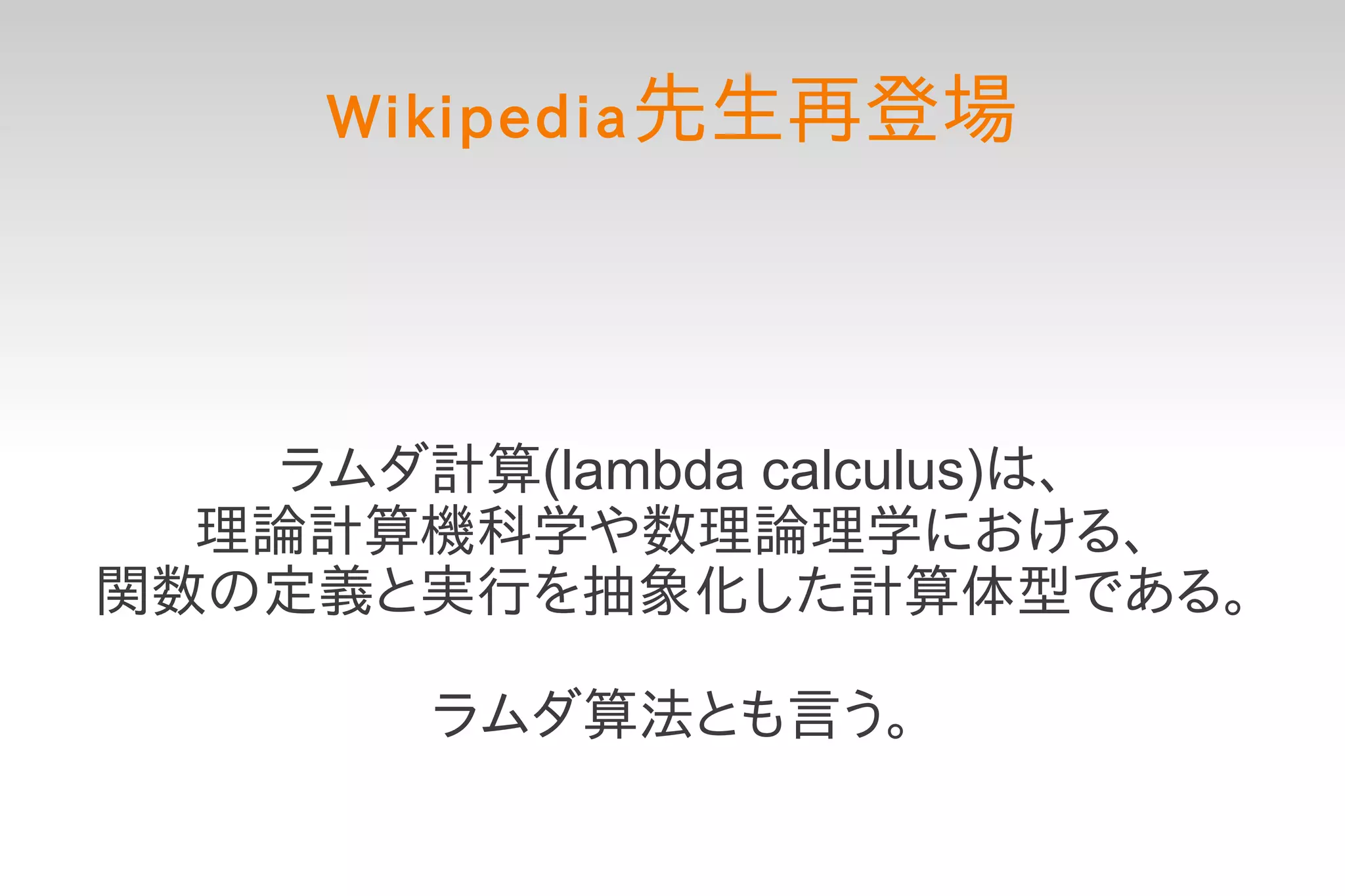 Wikipedia 先生再登場




    ラムダ計算(lambda calculus)は、
  理論計算機科学や数理論理学における、
関数の定義と実行を抽象化した計算体型である。

        ラムダ算法とも言う。
 