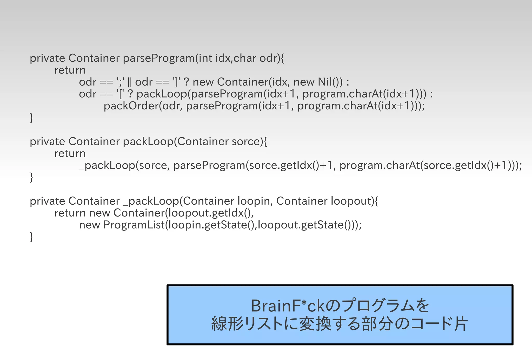 private Container parseProgram(int idx,char odr){
     return
          odr == ';' || odr == ']' ? new Container(idx, new Nil()) :
          odr == '[' ? packLoop(parseProgram(idx+1, program.charAt(idx+1))) :
               packOrder(odr, parseProgram(idx+1, program.charAt(idx+1)));
}

private Container packLoop(Container sorce){
     return
          _packLoop(sorce, parseProgram(sorce.getIdx()+1, program.charAt(sorce.getIdx()+1)));
}

private Container _packLoop(Container loopin, Container loopout){
     return new Container(loopout.getIdx(),
          new ProgramList(loopin.getState(),loopout.getState()));
}




                                     BrainF*ckのプログラムを
                                  線形リストに変換する部分のコード片
 