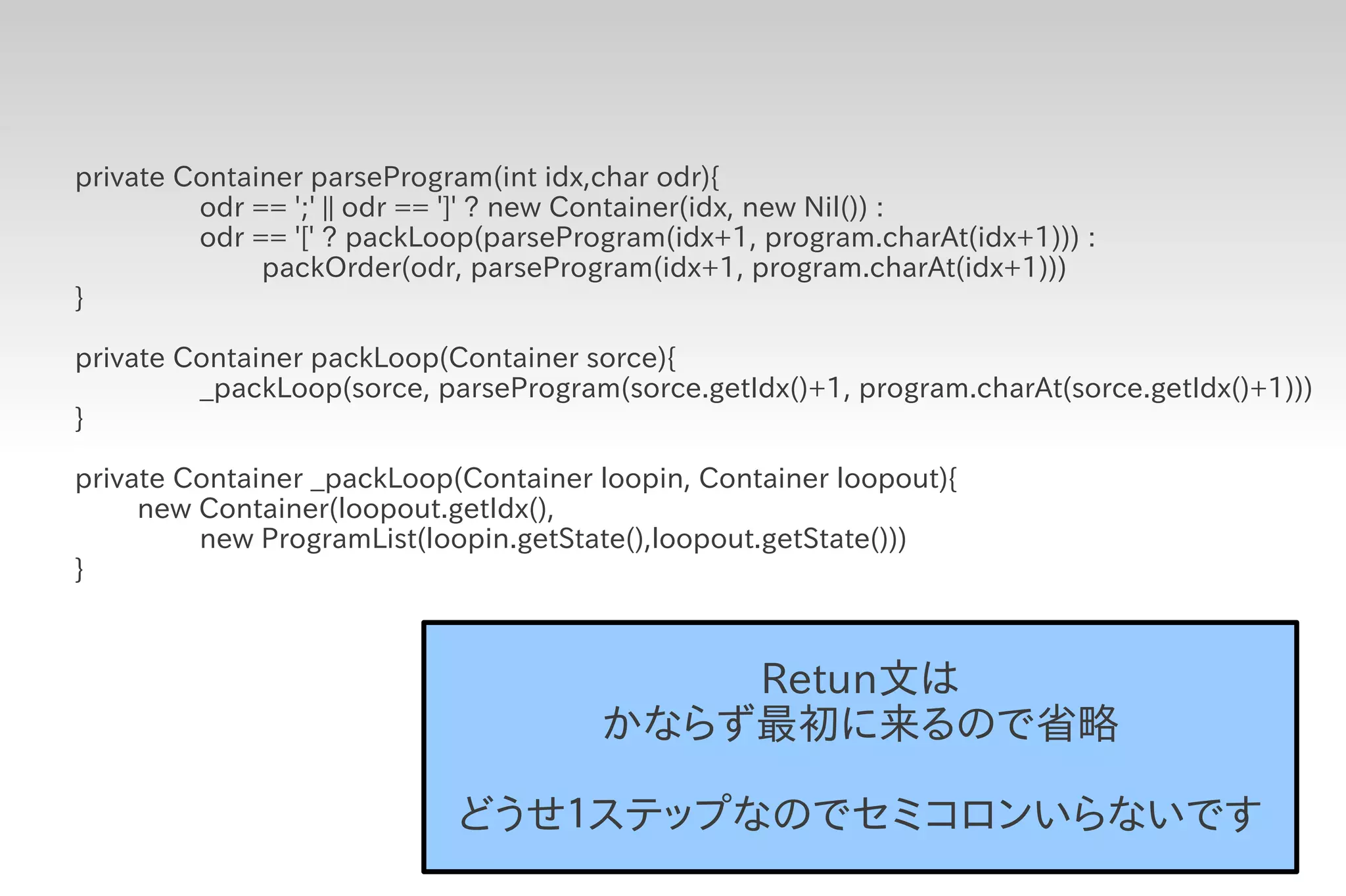 private Container parseProgram(int idx,char odr){
         odr == ';' || odr == ']' ? new Container(idx, new Nil()) :
         odr == '[' ? packLoop(parseProgram(idx+1, program.charAt(idx+1))) :
              packOrder(odr, parseProgram(idx+1, program.charAt(idx+1)))
}

private Container packLoop(Container sorce){
         _packLoop(sorce, parseProgram(sorce.getIdx()+1, program.charAt(sorce.getIdx()+1)))
}

private Container _packLoop(Container loopin, Container loopout){
     new Container(loopout.getIdx(),
         new ProgramList(loopin.getState(),loopout.getState()))
}



                                           Retun文は
                                       かならず最初に来るので省略

                            どうせ１ステップなのでセミコロンいらないです
 