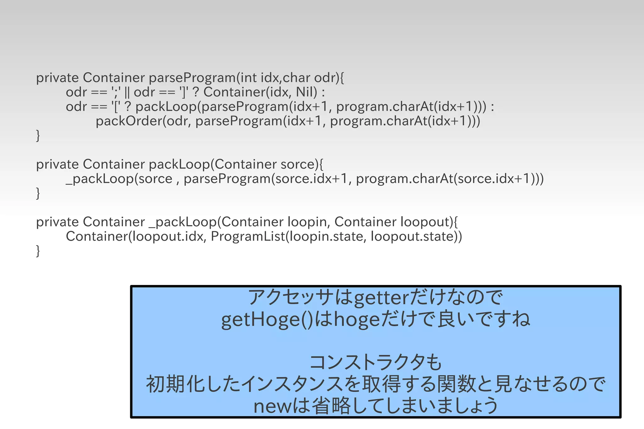 private Container parseProgram(int idx,char odr){
     odr == ';' || odr == ']' ? Container(idx, Nil) :
     odr == '[' ? packLoop(parseProgram(idx+1, program.charAt(idx+1))) :
          packOrder(odr, parseProgram(idx+1, program.charAt(idx+1)))
}

private Container packLoop(Container sorce){
     _packLoop(sorce , parseProgram(sorce.idx+1, program.charAt(sorce.idx+1)))
}

private Container _packLoop(Container loopin, Container loopout){
     Container(loopout.idx, ProgramList(loopin.state, loopout.state))
}


                                アクセッサはgetterだけなので
                             getHoge()はhogeだけで良いですね

                           コンストラクタも
                 初期化したインスタンスを取得する関数と見なせるので
                       newは省略してしまいましょう
 
