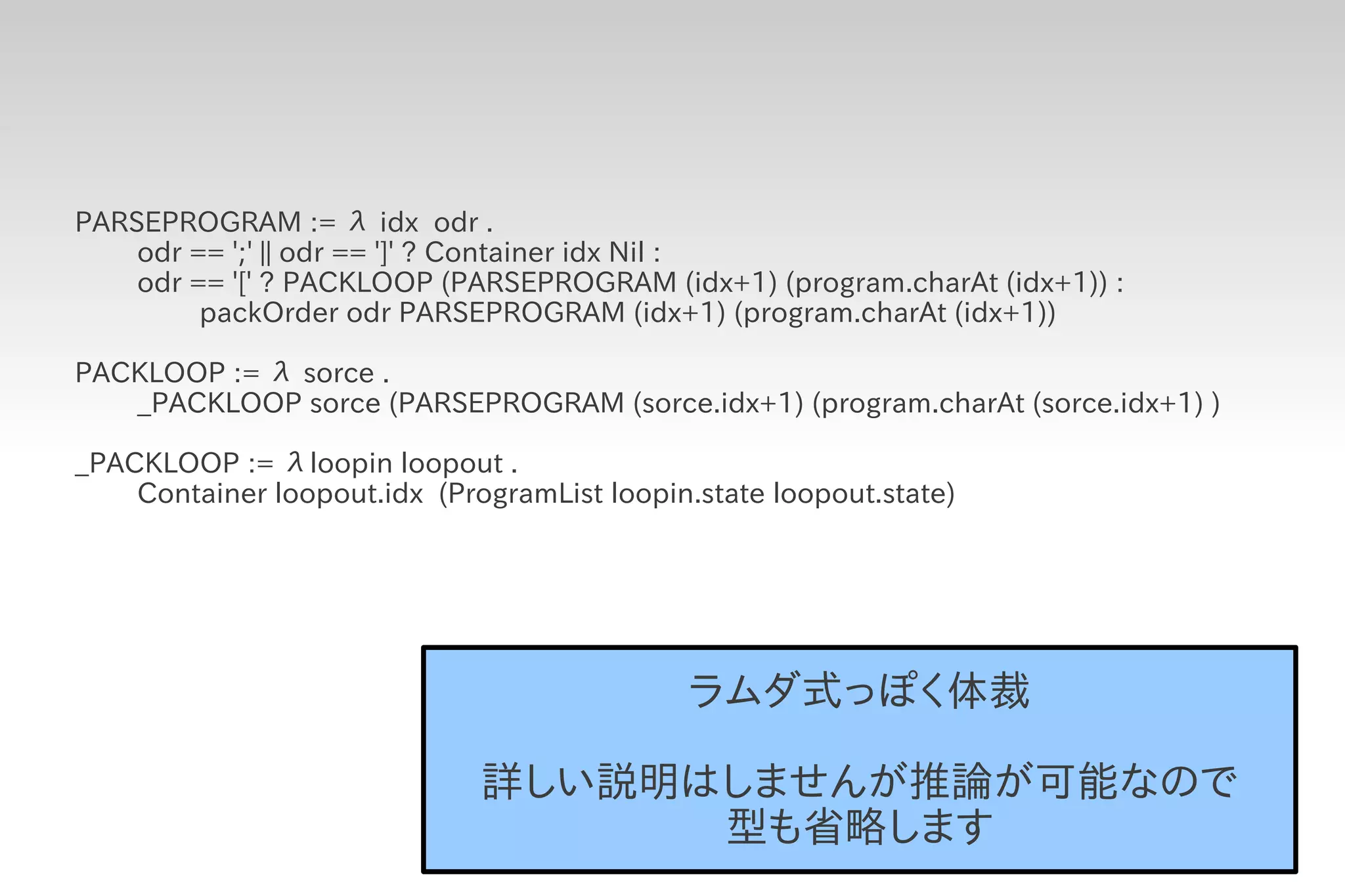 PARSEPROGRAM := λ idx odr .
    odr == ';' || odr == ']' ? Container idx Nil :
    odr == '[' ? PACKLOOP (PARSEPROGRAM (idx+1) (program.charAt (idx+1)) :
         packOrder odr PARSEPROGRAM (idx+1) (program.charAt (idx+1))

PACKLOOP := λ sorce .
   _PACKLOOP sorce (PARSEPROGRAM (sorce.idx+1) (program.charAt (sorce.idx+1) )

_PACKLOOP := λloopin loopout .
    Container loopout.idx (ProgramList loopin.state loopout.state)




                                             ラムダ式っぽく体裁

                              詳しい説明はしませんが推論が可能なので
                                    型も省略します
 