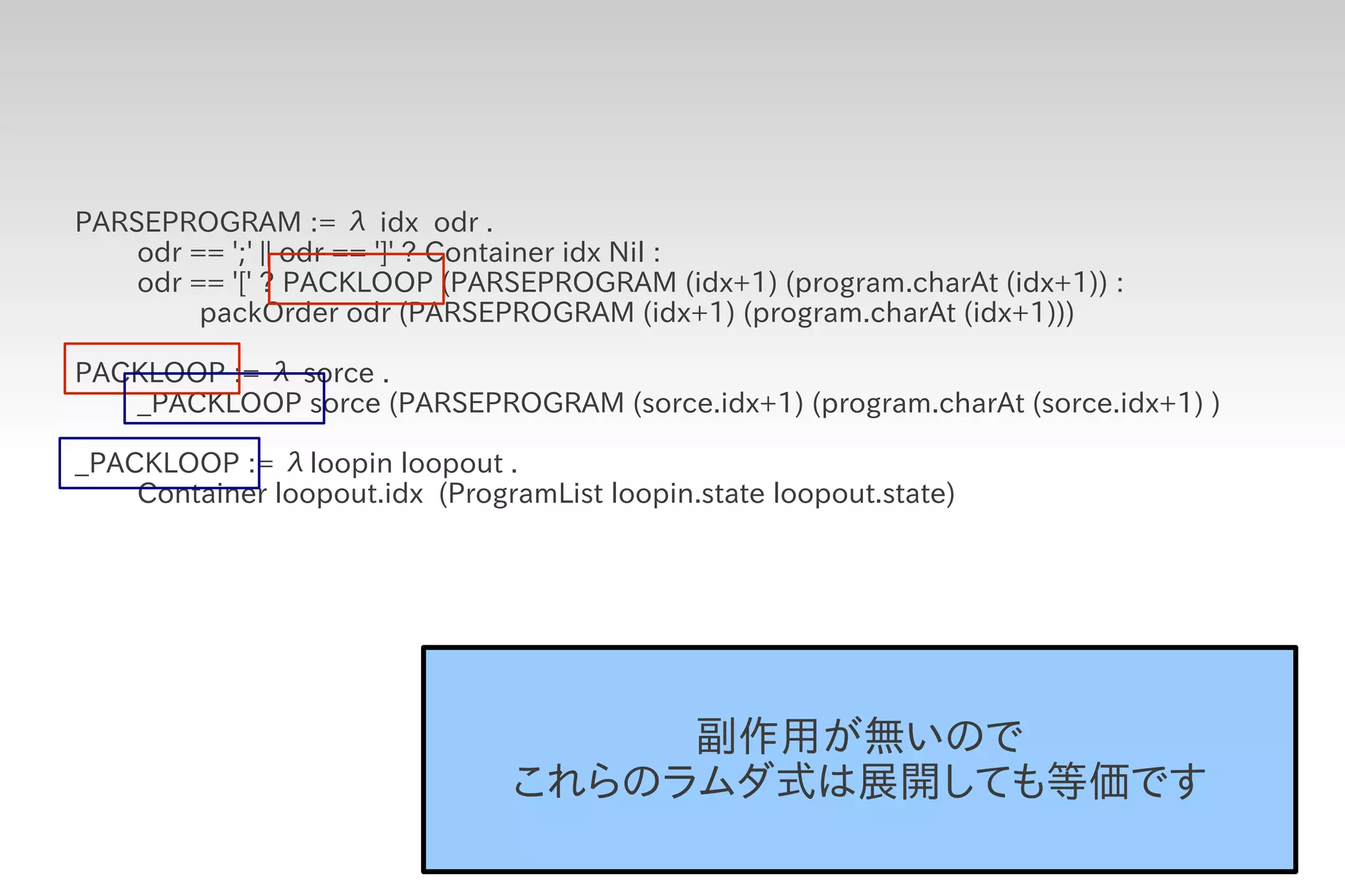 PARSEPROGRAM := λ idx odr .
    odr == ';' || odr == ']' ? Container idx Nil :
    odr == '[' ? PACKLOOP (PARSEPROGRAM (idx+1) (program.charAt (idx+1)) :
         packOrder odr (PARSEPROGRAM (idx+1) (program.charAt (idx+1)))

PACKLOOP := λ sorce .
   _PACKLOOP sorce (PARSEPROGRAM (sorce.idx+1) (program.charAt (sorce.idx+1) )

_PACKLOOP := λloopin loopout .
    Container loopout.idx (ProgramList loopin.state loopout.state)




                                     副作用が無いので
                                これらのラムダ式は展開しても等価です
 
