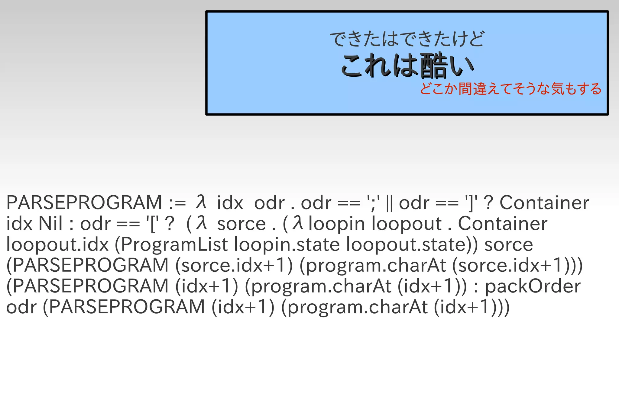 できたはできたけど
                                    これは酷い
                                             どこか間違えてそうな気もする




PARSEPROGRAM := λ idx odr . odr == ';' || odr == ']' ? Container
idx Nil : odr == '[' ? (λ sorce . (λloopin loopout . Container
loopout.idx (ProgramList loopin.state loopout.state)) sorce
(PARSEPROGRAM (sorce.idx+1) (program.charAt (sorce.idx+1)))
(PARSEPROGRAM (idx+1) (program.charAt (idx+1)) : packOrder
odr (PARSEPROGRAM (idx+1) (program.charAt (idx+1)))
 