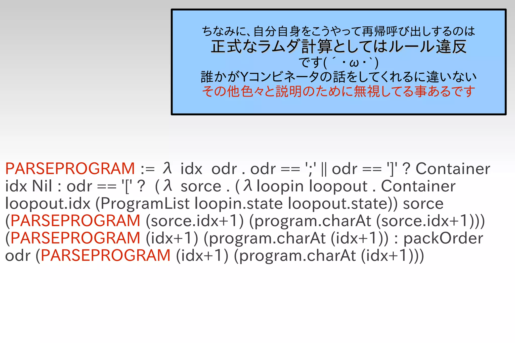 ちなみに、自分自身をこうやって再帰呼び出しするのは
                           正式なラムダ計算としてはルール違反
                                 です(´・ω・`)
                         誰かがYコンビネータの話をしてくれるに違いない
                         その他色々と説明のために無視してる事あるです




PARSEPROGRAM := λ idx odr . odr == ';' || odr == ']' ? Container
idx Nil : odr == '[' ? (λ sorce . (λloopin loopout . Container
loopout.idx (ProgramList loopin.state loopout.state)) sorce
(PARSEPROGRAM (sorce.idx+1) (program.charAt (sorce.idx+1)))
(PARSEPROGRAM (idx+1) (program.charAt (idx+1)) : packOrder
odr (PARSEPROGRAM (idx+1) (program.charAt (idx+1)))
 
