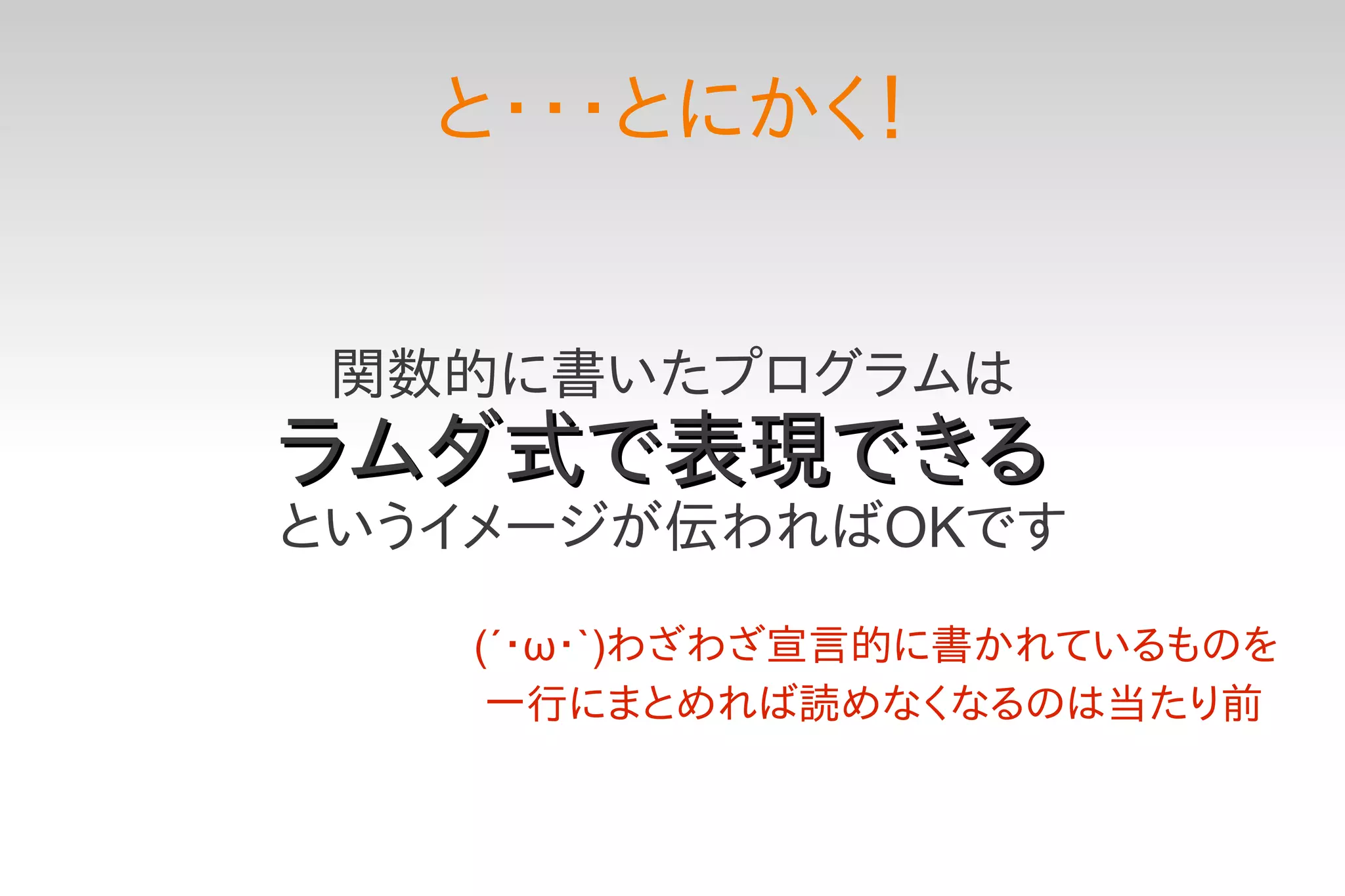 と・・・とにかく！


 関数的に書いたプログラムは
ラムダ式で表現できる
というイメージが伝わればOKです

   (´・ω・`)わざわざ宣言的に書かれているものを
    一行にまとめれば読めなくなるのは当たり前
 