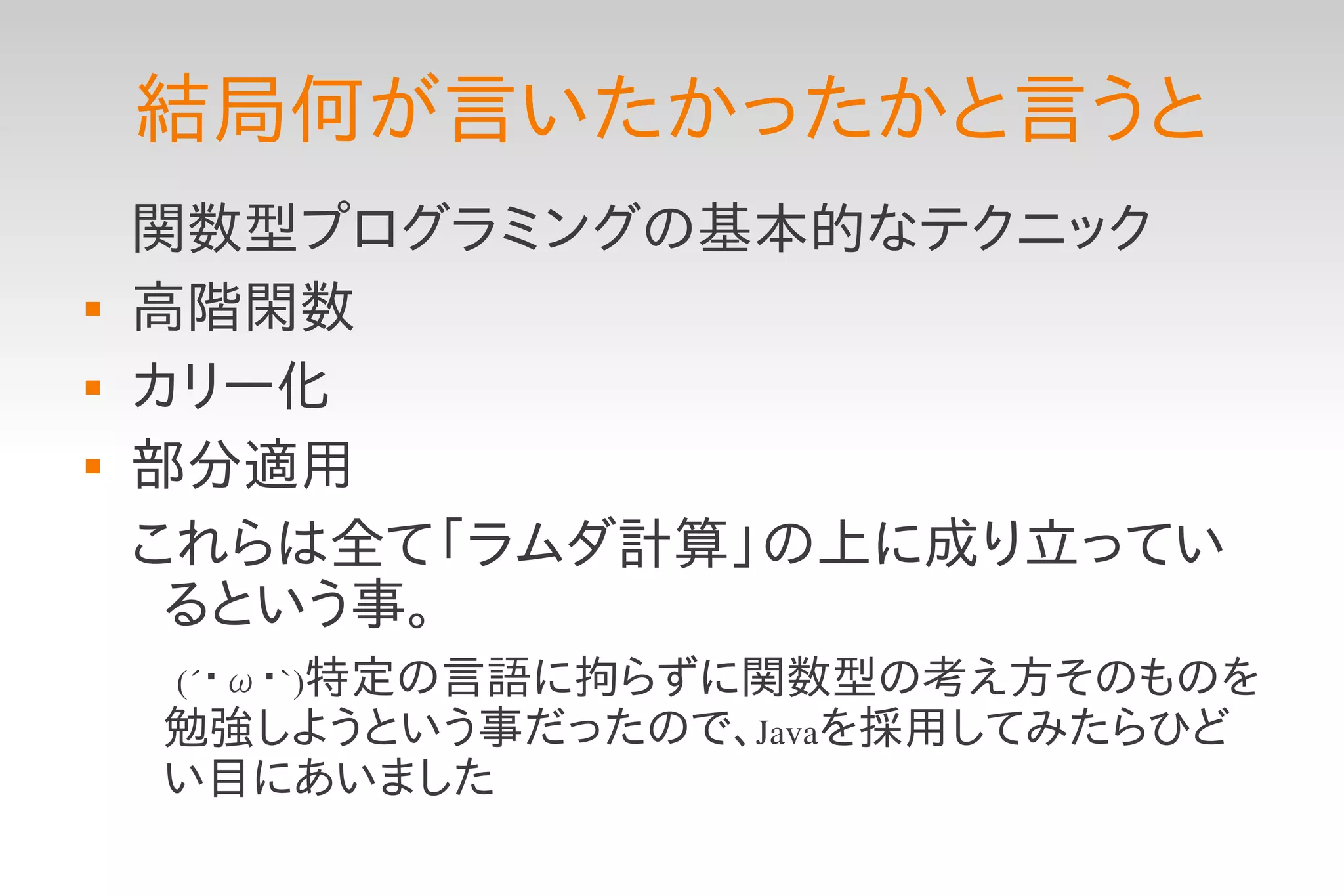 結局何が言いたかったかと言うと
    関数型プログラミングの基本的なテクニック
   高階閑数
   カリー化
   部分適用
    これらは全て「ラムダ計算」の上に成り立ってい
     るという事。
    　(´・ω・`)特定の言語に拘らずに関数型の考え方そのものを
     勉強しようという事だったので、Javaを採用してみたらひど
     い目にあいました
 