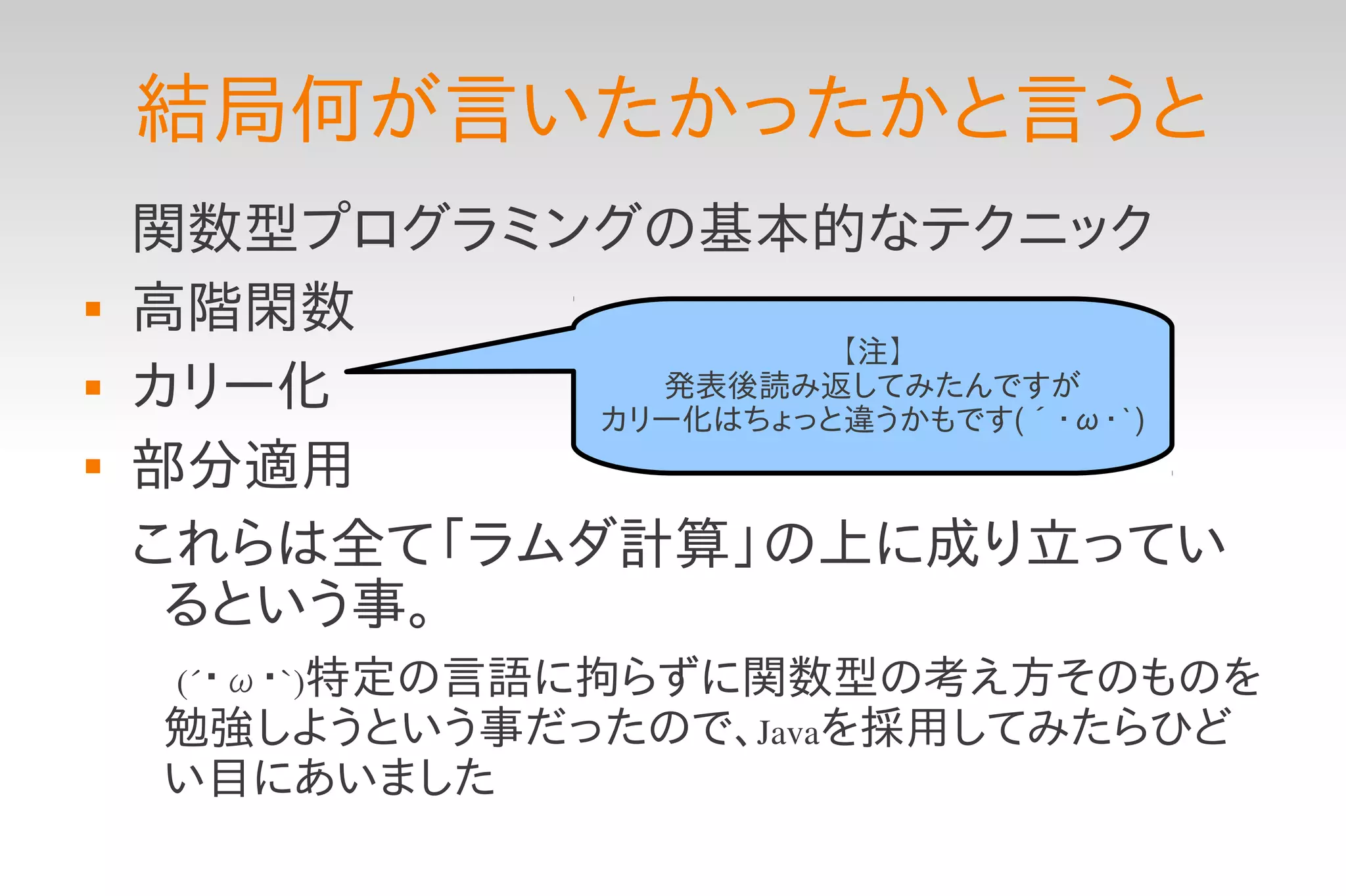 結局何が言いたかったかと言うと
    関数型プログラミングの基本的なテクニック
   高階閑数
                       【注】
   カリー化        発表後読み返してみたんですが
              カリー化はちょっと違うかもです(´・ω・`)
   部分適用
    これらは全て「ラムダ計算」の上に成り立ってい
     るという事。
    　(´・ω・`)特定の言語に拘らずに関数型の考え方そのものを
     勉強しようという事だったので、Javaを採用してみたらひど
     い目にあいました
 