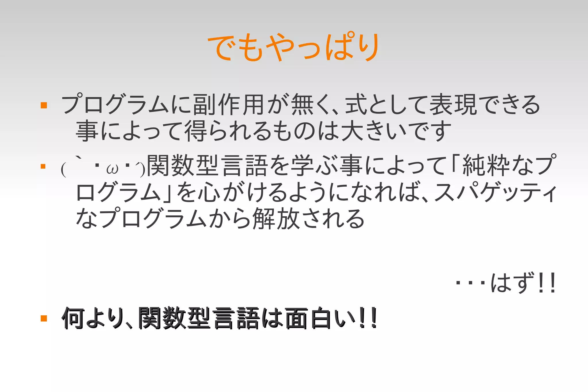 でもやっぱり
   プログラムに副作用が無く、式として表現できる
     事によって得られるものは大きいです

    (｀・ω・´)関数型言語を学ぶ事によって「純粋なプ
     ログラム」を心がけるようになれば、スパゲッティ
     なプログラムから解放される

                       ・・・はず！！
   何より、関数型言語は面白い！！
 
