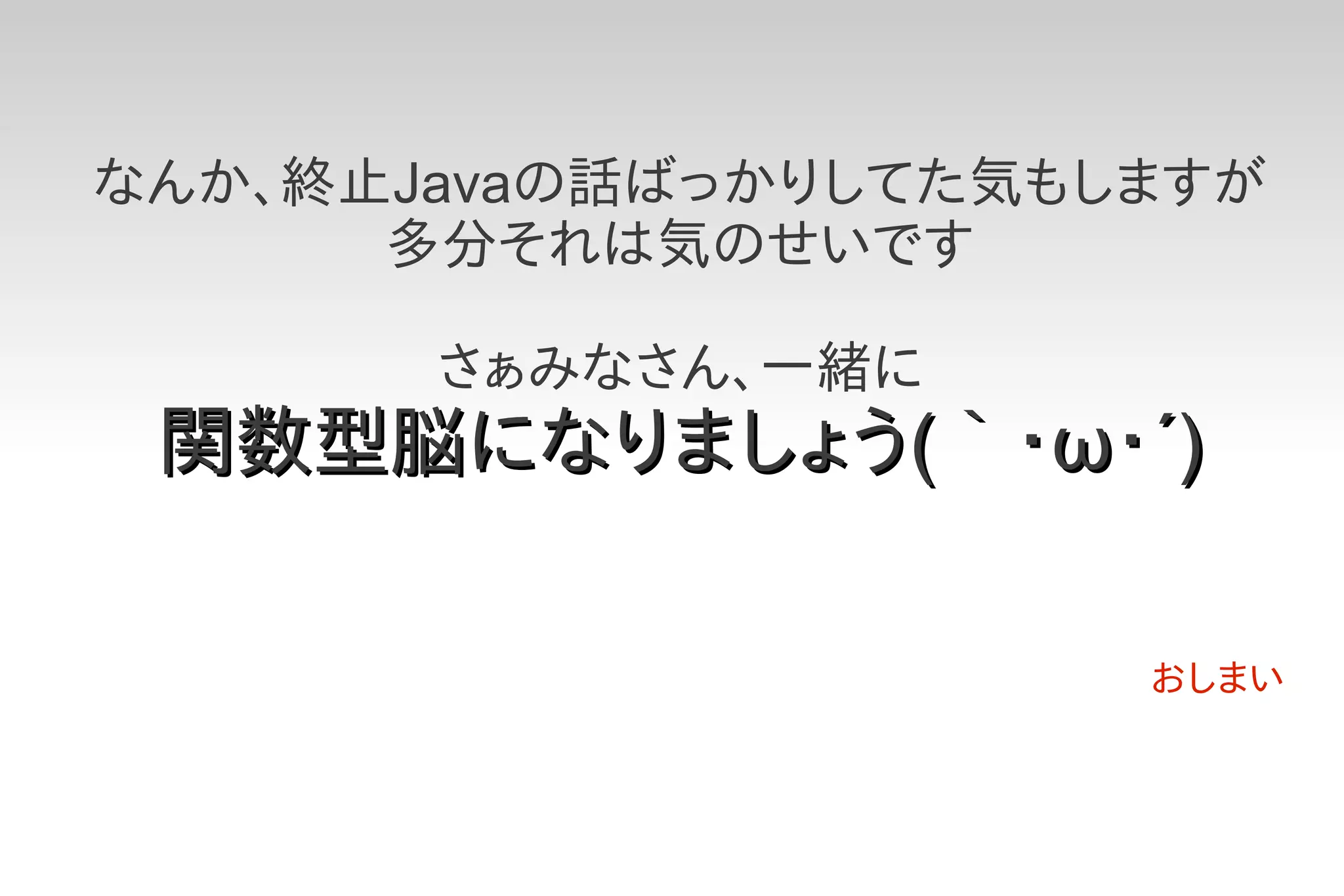 なんか、終止Javaの話ばっかりしてた気もしますが
      多分それは気のせいです

       さぁみなさん、一緒に
 関数型脳になりましょう(｀・ω・´)

                      おしまい
 