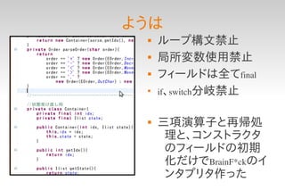 ようは
    ループ構文禁止
    局所変数使用禁止
    フィールドは全てfinal
 
     if、switch分岐禁止


    三項演算子と再帰処
      理と、コンストラクタ
      のフィールドの初期
      化だけでBrainF*ckのイ
      ンタプリタ作った
 
