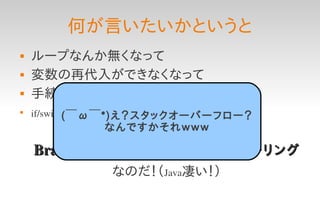 何が言いたいかというと
   ループなんか無くなって
   変数の再代入ができなくなって
   手続き的に逐次処理を書かなくたって

    if/switch文なんか使わなくたって
            (￣ω￣*)え？スタックオーバーフロー？
             なんですかそれｗｗｗ

    BrainF*ckが実装できる＝完全チューリング
              なのだ！（Java凄い！）
 