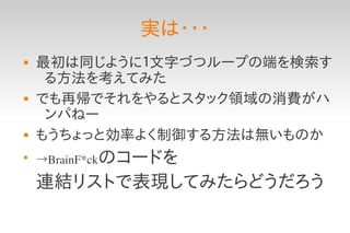 実は・・・
   最初は同じように１文字づつループの端を検索す
     る方法を考えてみた
   でも再帰でそれをやるとスタック領域の消費がハ
     ンパねー
   もうちょっと効率よく制御する方法は無いものか

    →BrainF*ckのコードを

    連結リストで表現してみたらどうだろう
 