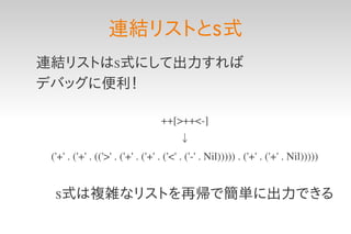 連結リストとS 式
連結リストはS式にして出力すれば
デバッグに便利！

                                   ++[>++<­]
                                        ↓
 ('+' . ('+' . (('>' . ('+' . ('+' . ('<' . ('­' . Nil))))) . ('+' . ('+' . Nil)))))


  S式は複雑なリストを再帰で簡単に出力できる
 