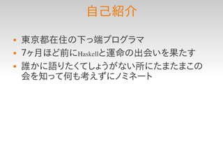 自己紹介
   東京都在住の下っ端プログラマ
   ７ヶ月ほど前にHaskellと運命の出会いを果たす
   誰かに語りたくてしょうがない所にたまたまこの
    会を知って何も考えずにノミネート
 