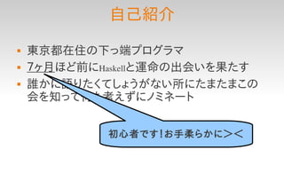 自己紹介
   東京都在住の下っ端プログラマ
   ７ヶ月ほど前にHaskellと運命の出会いを果たす
   誰かに語りたくてしょうがない所にたまたまこの
    会を知って何も考えずにノミネート


            初心者です！お手柔らかに＞＜
 
