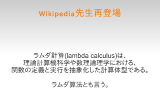 Wikipedia 先生再登場




    ラムダ計算(lambda calculus)は、
  理論計算機科学や数理論理学における、
関数の定義と実行を抽象化した計算体型である。

        ラムダ算法とも言う。
 