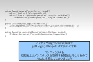 private Container parseProgram(int idx,char odr){
     odr == ';' || odr == ']' ? Container(idx, Nil) :
     odr == '[' ? packLoop(parseProgram(idx+1, program.charAt(idx+1))) :
          packOrder(odr, parseProgram(idx+1, program.charAt(idx+1)))
}

private Container packLoop(Container sorce){
     _packLoop(sorce , parseProgram(sorce.idx+1, program.charAt(sorce.idx+1)))
}

private Container _packLoop(Container loopin, Container loopout){
     Container(loopout.idx, ProgramList(loopin.state, loopout.state))
}


                                アクセッサはgetterだけなので
                             getHoge()はhogeだけで良いですね

                           コンストラクタも
                 初期化したインスタンスを取得する関数と見なせるので
                       newは省略してしまいましょう
 