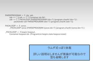 PARSEPROGRAM := λ idx odr .
    odr == ';' || odr == ']' ? Container idx Nil :
    odr == '[' ? PACKLOOP (PARSEPROGRAM (idx+1) (program.charAt (idx+1)) :
         packOrder odr PARSEPROGRAM (idx+1) (program.charAt (idx+1))

PACKLOOP := λ sorce .
   _PACKLOOP sorce (PARSEPROGRAM (sorce.idx+1) (program.charAt (sorce.idx+1) )

_PACKLOOP := λloopin loopout .
    Container loopout.idx (ProgramList loopin.state loopout.state)




                                             ラムダ式っぽく体裁

                              詳しい説明はしませんが推論が可能なので
                                    型も省略します
 