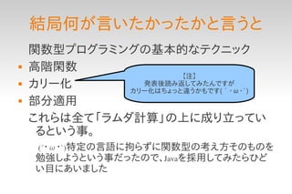 結局何が言いたかったかと言うと
    関数型プログラミングの基本的なテクニック
   高階閑数
                       【注】
   カリー化        発表後読み返してみたんですが
              カリー化はちょっと違うかもです(´・ω・`)
   部分適用
    これらは全て「ラムダ計算」の上に成り立ってい
     るという事。
    　(´・ω・`)特定の言語に拘らずに関数型の考え方そのものを
     勉強しようという事だったので、Javaを採用してみたらひど
     い目にあいました
 