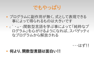 でもやっぱり
   プログラムに副作用が無く、式として表現できる
     事によって得られるものは大きいです

    (｀・ω・´)関数型言語を学ぶ事によって「純粋なプ
     ログラム」を心がけるようになれば、スパゲッティ
     なプログラムから解放される

                       ・・・はず！！
   何より、関数型言語は面白い！！
 