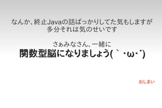 なんか、終止Javaの話ばっかりしてた気もしますが
      多分それは気のせいです

       さぁみなさん、一緒に
 関数型脳になりましょう(｀・ω・´)

                      おしまい
 