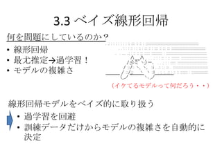 3.3 ベイズ線形回帰
何を問題にしているのか？
• 線形回帰
• 最尤推定→過学習！
• モデルの複雑さ
            （イケてるモデルって何だろう・・）


線形回帰モデルをベイズ的に取り扱う
 • 過学習を回避
 • 訓練データだけからモデルの複雑さを自動的に
   決定
 
