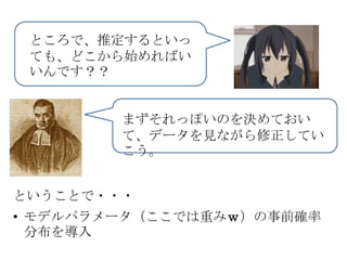 ところで、推定するといっ
 ても、どこから始めればい
 いんです？？


        まずそれっぽいのを決めておい
        て、データを見ながら修正してい
        こう。


ということで・・・
• モデルパラメータ（ここでは重みｗ）の事前確率
  分布を導入
 