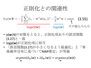 正則化との関連性
                         (3.55)
                      その他もろもろ

• p(w|t)の対数をとると、正則化項ありの誤差関数
  (3.27)と一致
• logp(w)が正則化項に相当
• 「誤差関数(3.27)が小さくなるよう最適化」と「事
  後確率分布に基づいてMAP推定」が等価
 