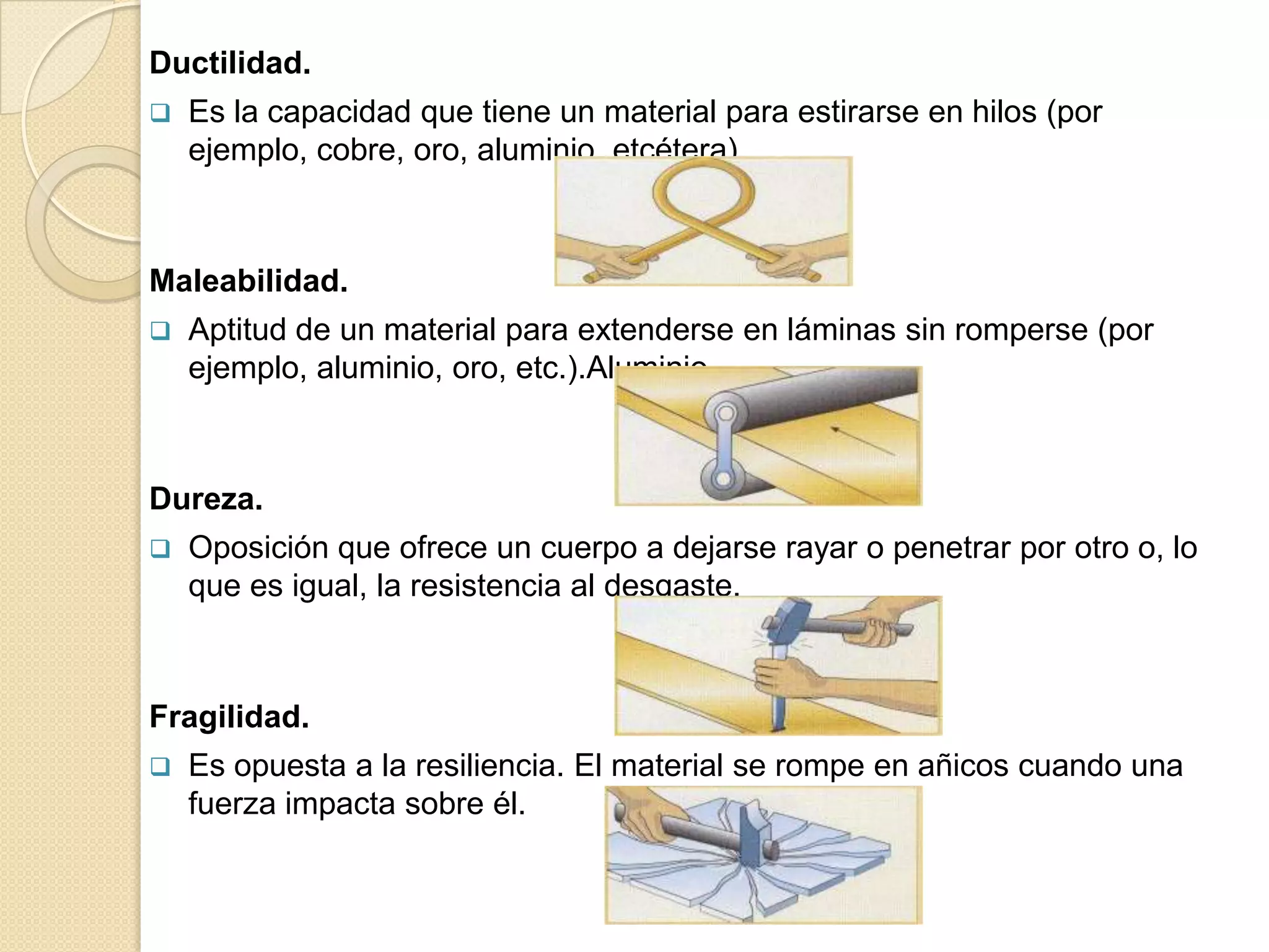 Ductilidad.
   Es la capacidad que tiene un material para estirarse en hilos (por
    ejemplo, cobre, oro, aluminio, etcétera).



Maleabilidad.
   Aptitud de un material para extenderse en láminas sin romperse (por
    ejemplo, aluminio, oro, etc.).Aluminio.



Dureza.
   Oposición que ofrece un cuerpo a dejarse rayar o penetrar por otro o, lo
    que es igual, la resistencia al desgaste.



Fragilidad.
   Es opuesta a la resiliencia. El material se rompe en añicos cuando una
    fuerza impacta sobre él.
 