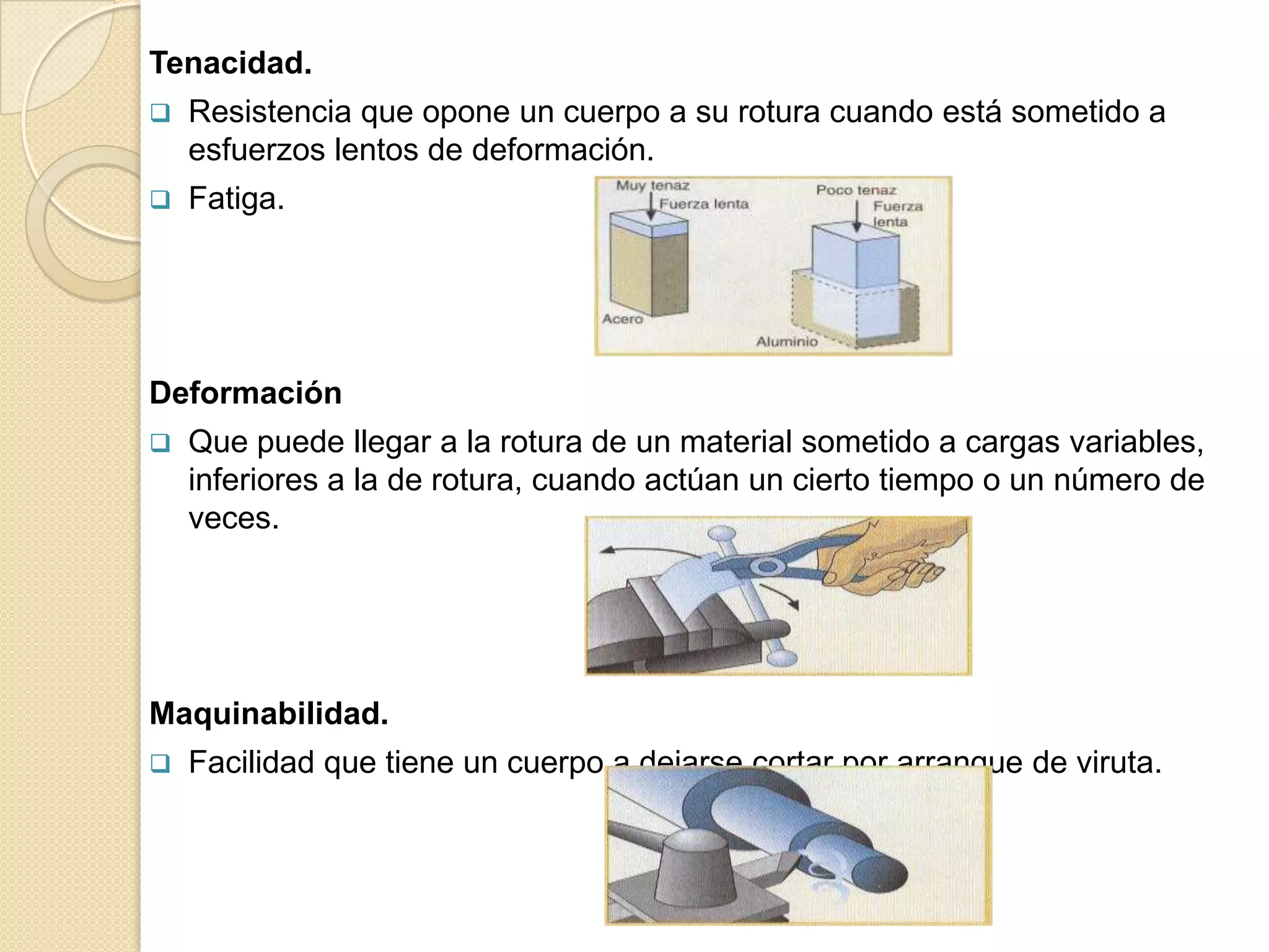 Tenacidad.
   Resistencia que opone un cuerpo a su rotura cuando está sometido a
    esfuerzos lentos de deformación.
   Fatiga.




Deformación
   Que puede llegar a la rotura de un material sometido a cargas variables,
    inferiores a la de rotura, cuando actúan un cierto tiempo o un número de
    veces.




Maquinabilidad.
   Facilidad que tiene un cuerpo a dejarse cortar por arranque de viruta.
 