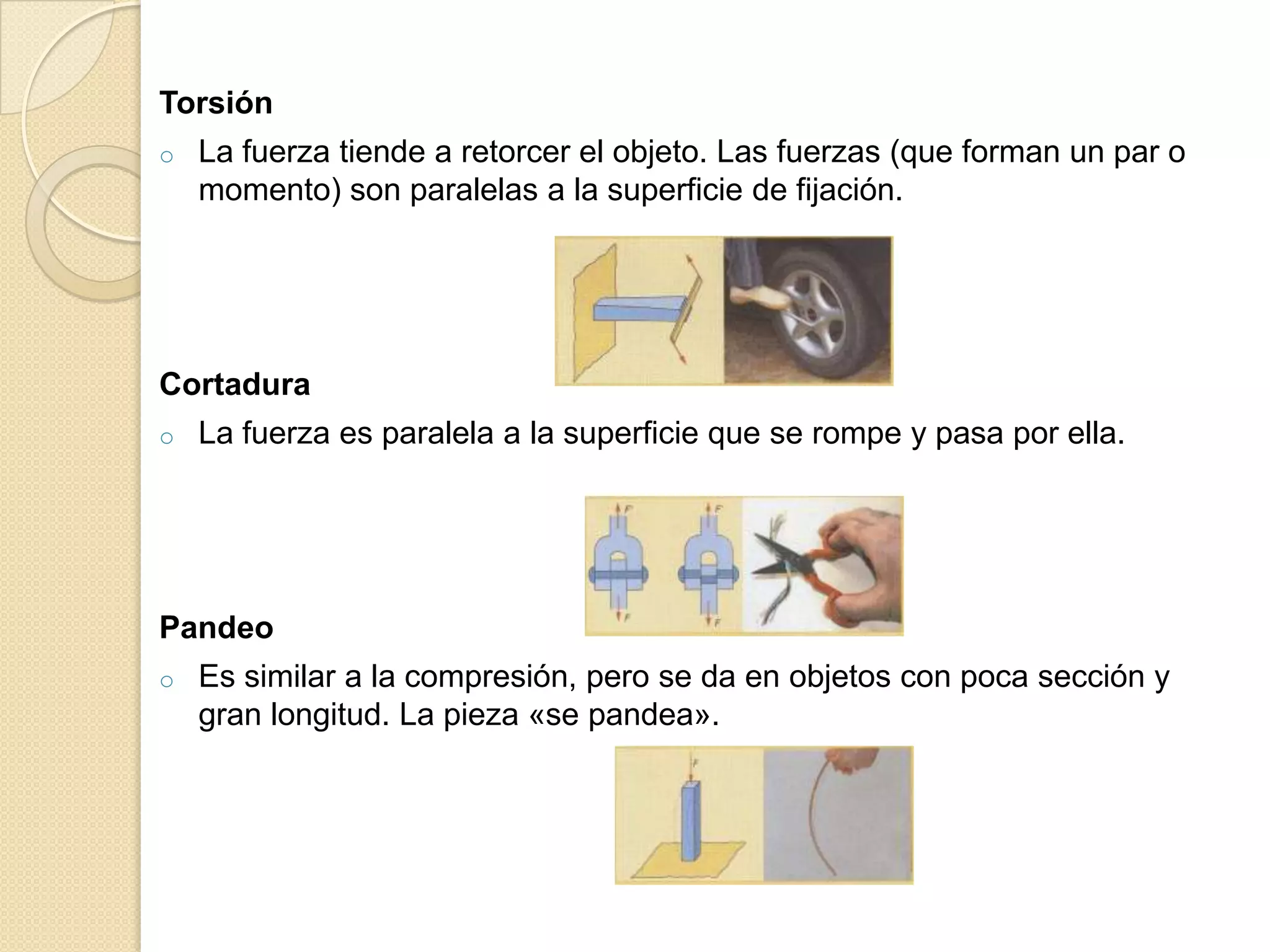 Torsión
o   La fuerza tiende a retorcer el objeto. Las fuerzas (que forman un par o
    momento) son paralelas a la superficie de fijación.




Cortadura
o   La fuerza es paralela a la superficie que se rompe y pasa por ella.




Pandeo
o   Es similar a la compresión, pero se da en objetos con poca sección y
    gran longitud. La pieza «se pandea».
 