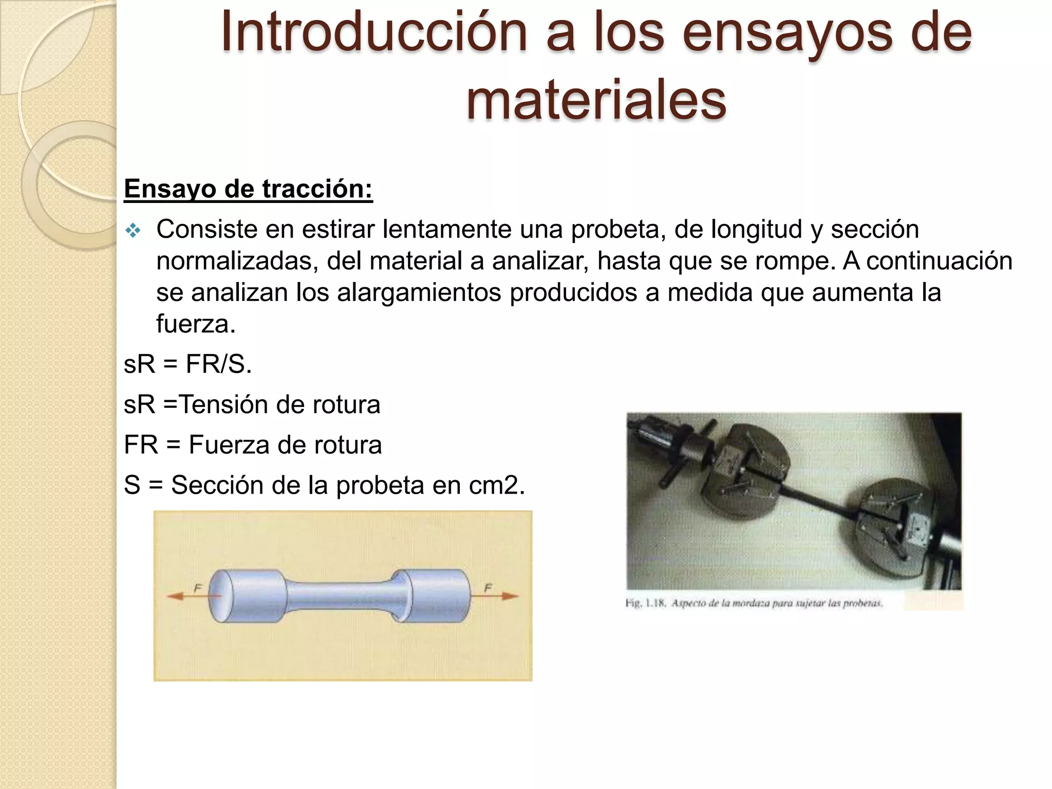 Introducción a los ensayos de
                   materiales
Ensayo de tracción:
   Consiste en estirar lentamente una probeta, de longitud y sección
    normalizadas, del material a analizar, hasta que se rompe. A continuación
    se analizan los alargamientos producidos a medida que aumenta la
    fuerza.
sR = FR/S.
sR =Tensión de rotura
FR = Fuerza de rotura
S = Sección de la probeta en cm2.
 