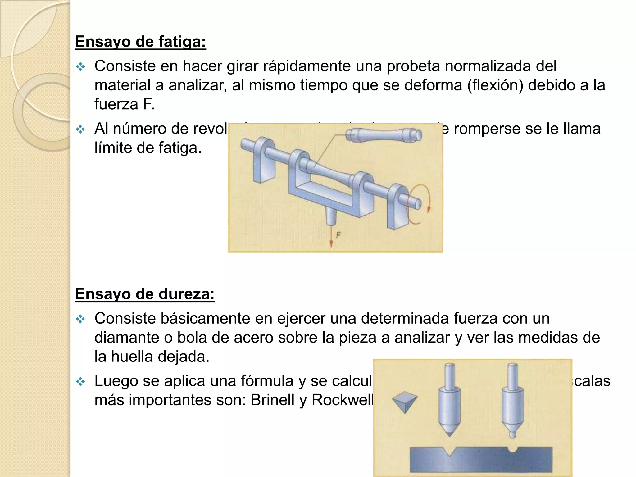 Ensayo de fatiga:
   Consiste en hacer girar rápidamente una probeta normalizada del
    material a analizar, al mismo tiempo que se deforma (flexión) debido a la
    fuerza F.
   Al número de revoluciones que ha girado antes de romperse se le llama
    límite de fatiga.




Ensayo de dureza:
   Consiste básicamente en ejercer una determinada fuerza con un
    diamante o bola de acero sobre la pieza a analizar y ver las medidas de
    la huella dejada.
   Luego se aplica una fórmula y se calcula el grado de dureza. Las escalas
    más importantes son: Brinell y Rockwell.
 