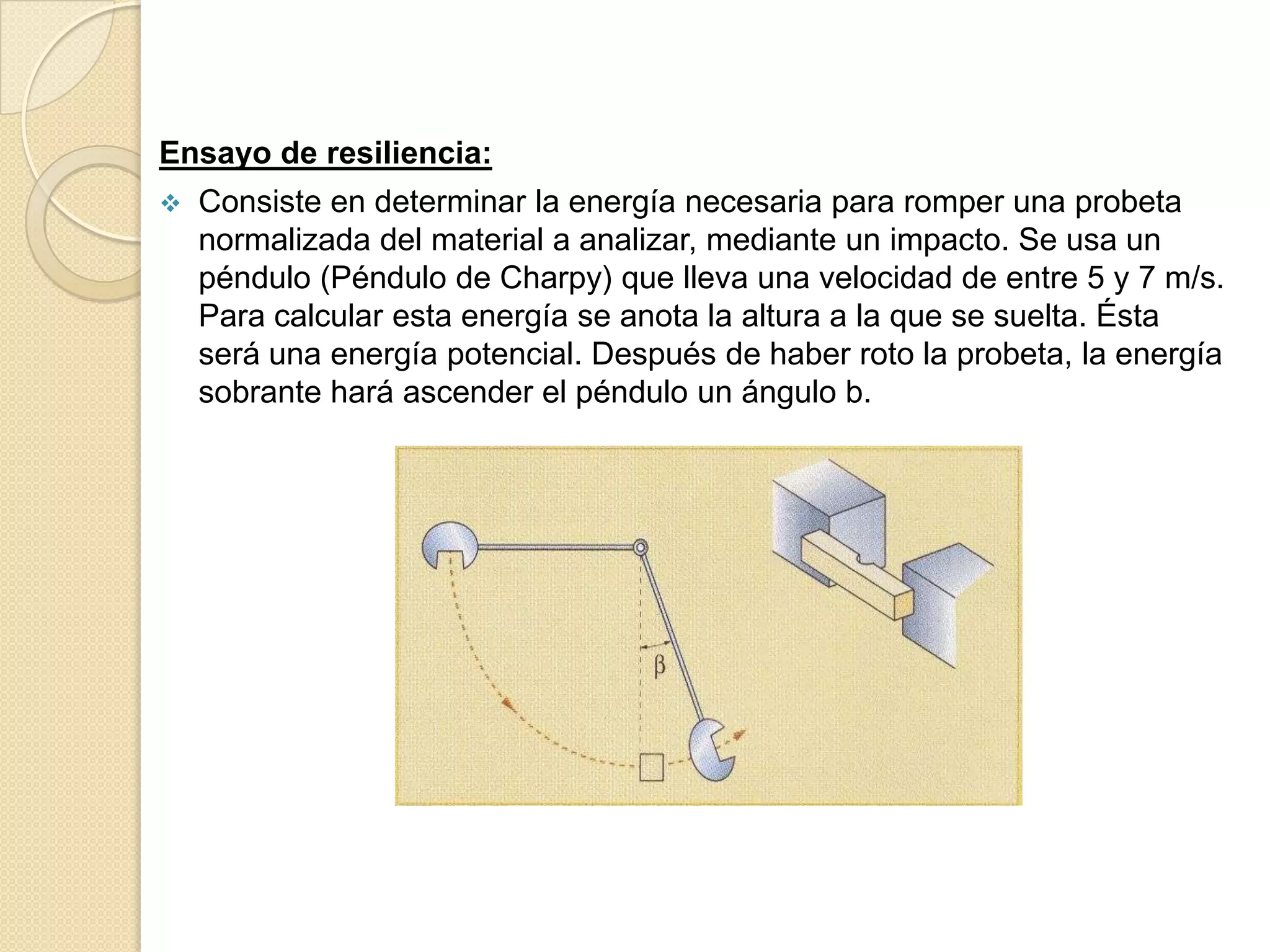 Ensayo de resiliencia:
   Consiste en determinar la energía necesaria para romper una probeta
    normalizada del material a analizar, mediante un impacto. Se usa un
    péndulo (Péndulo de Charpy) que lleva una velocidad de entre 5 y 7 m/s.
    Para calcular esta energía se anota la altura a la que se suelta. Ésta
    será una energía potencial. Después de haber roto la probeta, la energía
    sobrante hará ascender el péndulo un ángulo b.
 