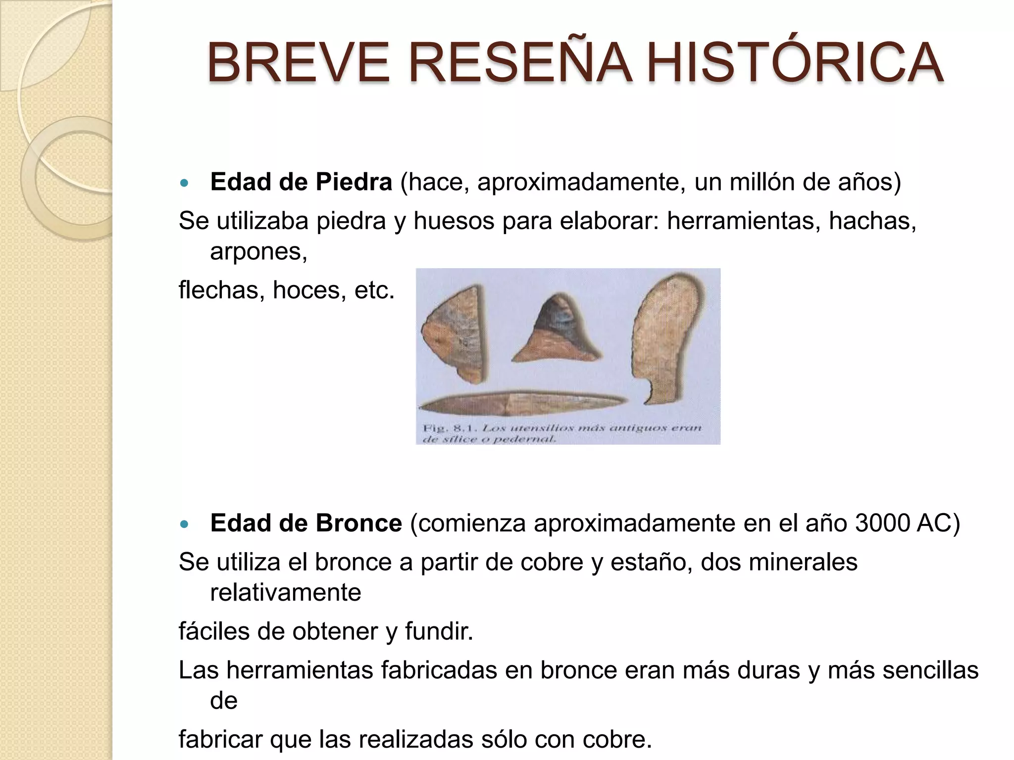 BREVE RESEÑA HISTÓRICA
   Edad de Piedra (hace, aproximadamente, un millón de años)
Se utilizaba piedra y huesos para elaborar: herramientas, hachas,
  arpones,
flechas, hoces, etc.




   Edad de Bronce (comienza aproximadamente en el año 3000 AC)
Se utiliza el bronce a partir de cobre y estaño, dos minerales
  relativamente
fáciles de obtener y fundir.
Las herramientas fabricadas en bronce eran más duras y más sencillas
  de
fabricar que las realizadas sólo con cobre.
 