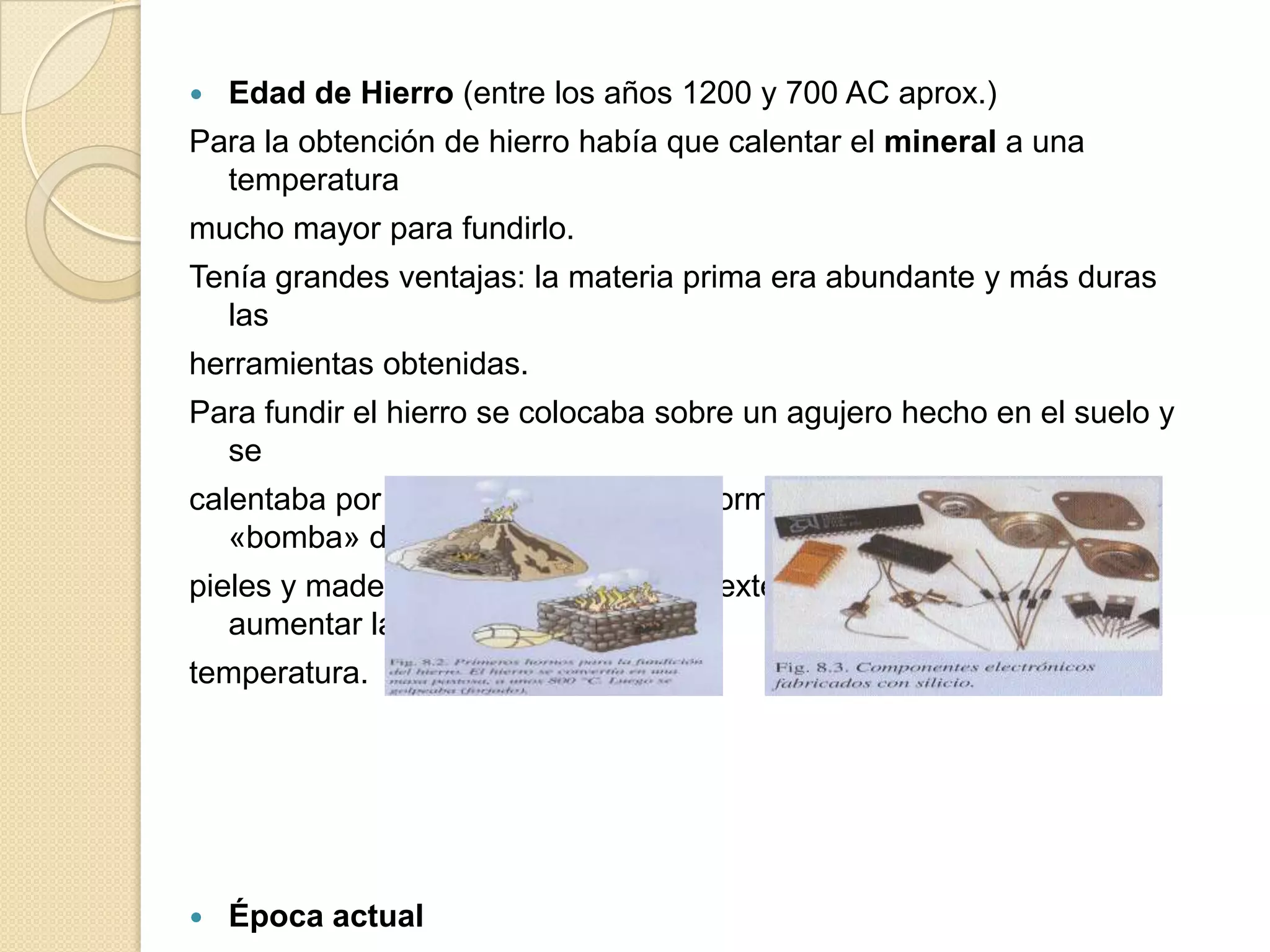    Edad de Hierro (entre los años 1200 y 700 AC aprox.)
Para la obtención de hierro había que calentar el mineral a una
  temperatura
mucho mayor para fundirlo.
Tenía grandes ventajas: la materia prima era abundante y más duras
  las
herramientas obtenidas.
Para fundir el hierro se colocaba sobre un agujero hecho en el suelo y
  se
calentaba por la parte inferior. Posteriormente, se empleó una
   «bomba» de
pieles y madera para insuflar aire del exterior, avivar el fuego y
   aumentar la
temperatura.




   Época actual
 