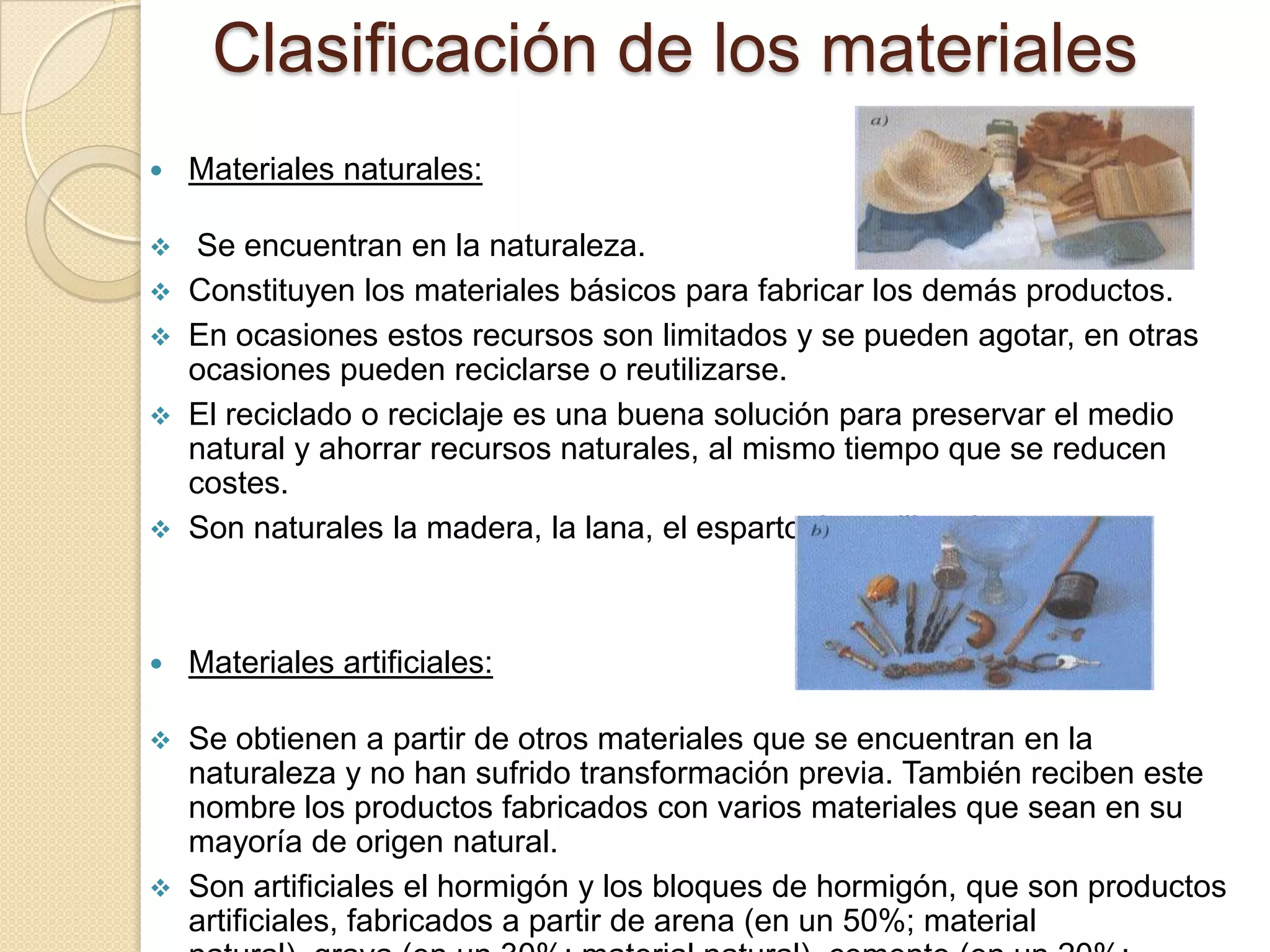 Clasificación de los materiales
   Materiales naturales:

    Se encuentran en la naturaleza.
   Constituyen los materiales básicos para fabricar los demás productos.
   En ocasiones estos recursos son limitados y se pueden agotar, en otras
    ocasiones pueden reciclarse o reutilizarse.
   El reciclado o reciclaje es una buena solución para preservar el medio
    natural y ahorrar recursos naturales, al mismo tiempo que se reducen
    costes.
   Son naturales la madera, la lana, el esparto, la arcilla, el oro, etc.



   Materiales artificiales:

 Se obtienen a partir de otros materiales que se encuentran en la
  naturaleza y no han sufrido transformación previa. También reciben este
  nombre los productos fabricados con varios materiales que sean en su
  mayoría de origen natural.
 Son artificiales el hormigón y los bloques de hormigón, que son productos
  artificiales, fabricados a partir de arena (en un 50%; material
 