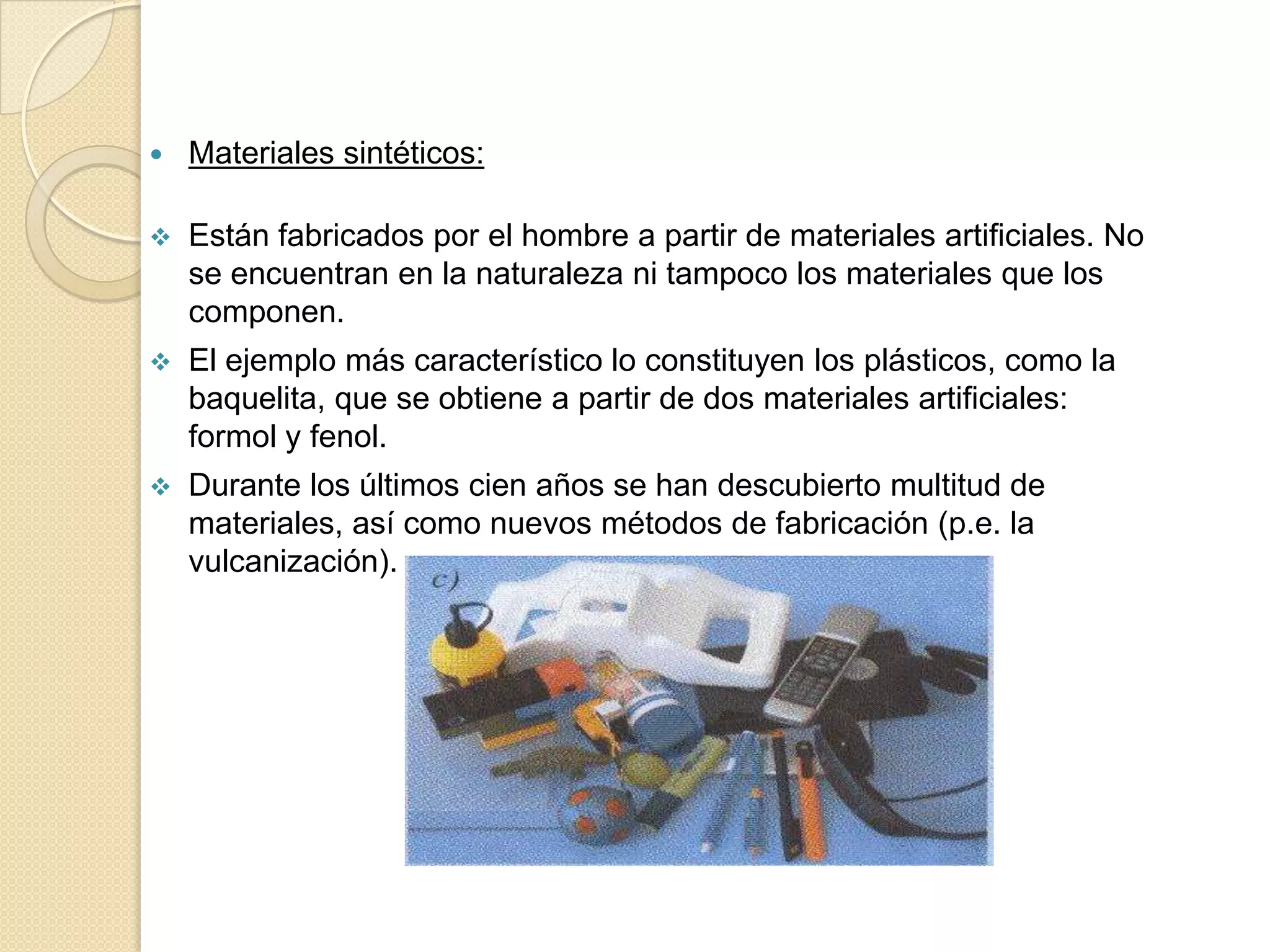    Materiales sintéticos:

   Están fabricados por el hombre a partir de materiales artificiales. No
    se encuentran en la naturaleza ni tampoco los materiales que los
    componen.
   El ejemplo más característico lo constituyen los plásticos, como la
    baquelita, que se obtiene a partir de dos materiales artificiales:
    formol y fenol.
   Durante los últimos cien años se han descubierto multitud de
    materiales, así como nuevos métodos de fabricación (p.e. la
    vulcanización).
 