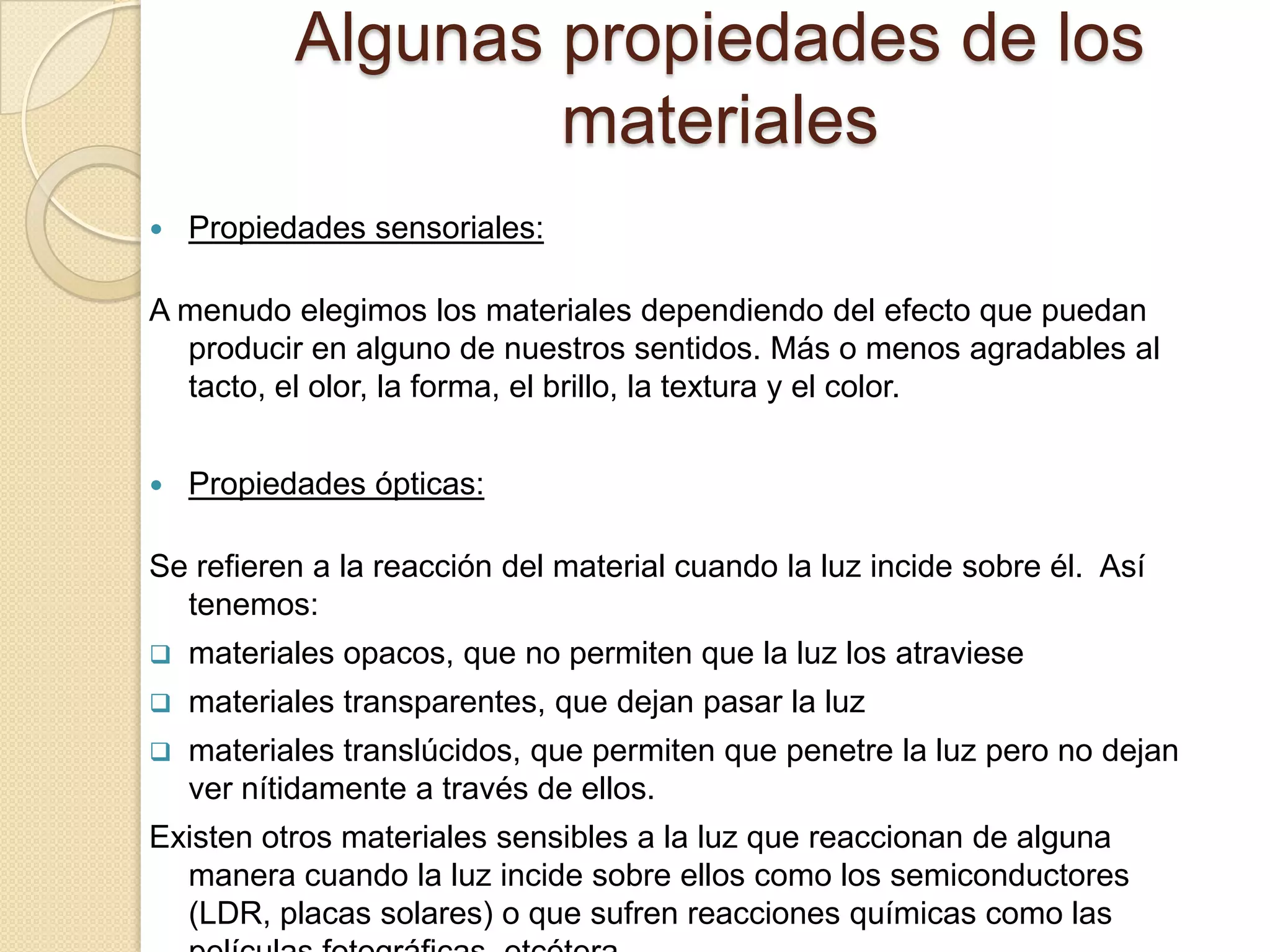 Algunas propiedades de los
                   materiales
   Propiedades sensoriales:

A menudo elegimos los materiales dependiendo del efecto que puedan
  producir en alguno de nuestros sentidos. Más o menos agradables al
  tacto, el olor, la forma, el brillo, la textura y el color.


   Propiedades ópticas:

Se refieren a la reacción del material cuando la luz incide sobre él. Así
  tenemos:
   materiales opacos, que no permiten que la luz los atraviese
   materiales transparentes, que dejan pasar la luz
   materiales translúcidos, que permiten que penetre la luz pero no dejan
    ver nítidamente a través de ellos.
Existen otros materiales sensibles a la luz que reaccionan de alguna
  manera cuando la luz incide sobre ellos como los semiconductores
  (LDR, placas solares) o que sufren reacciones químicas como las
 