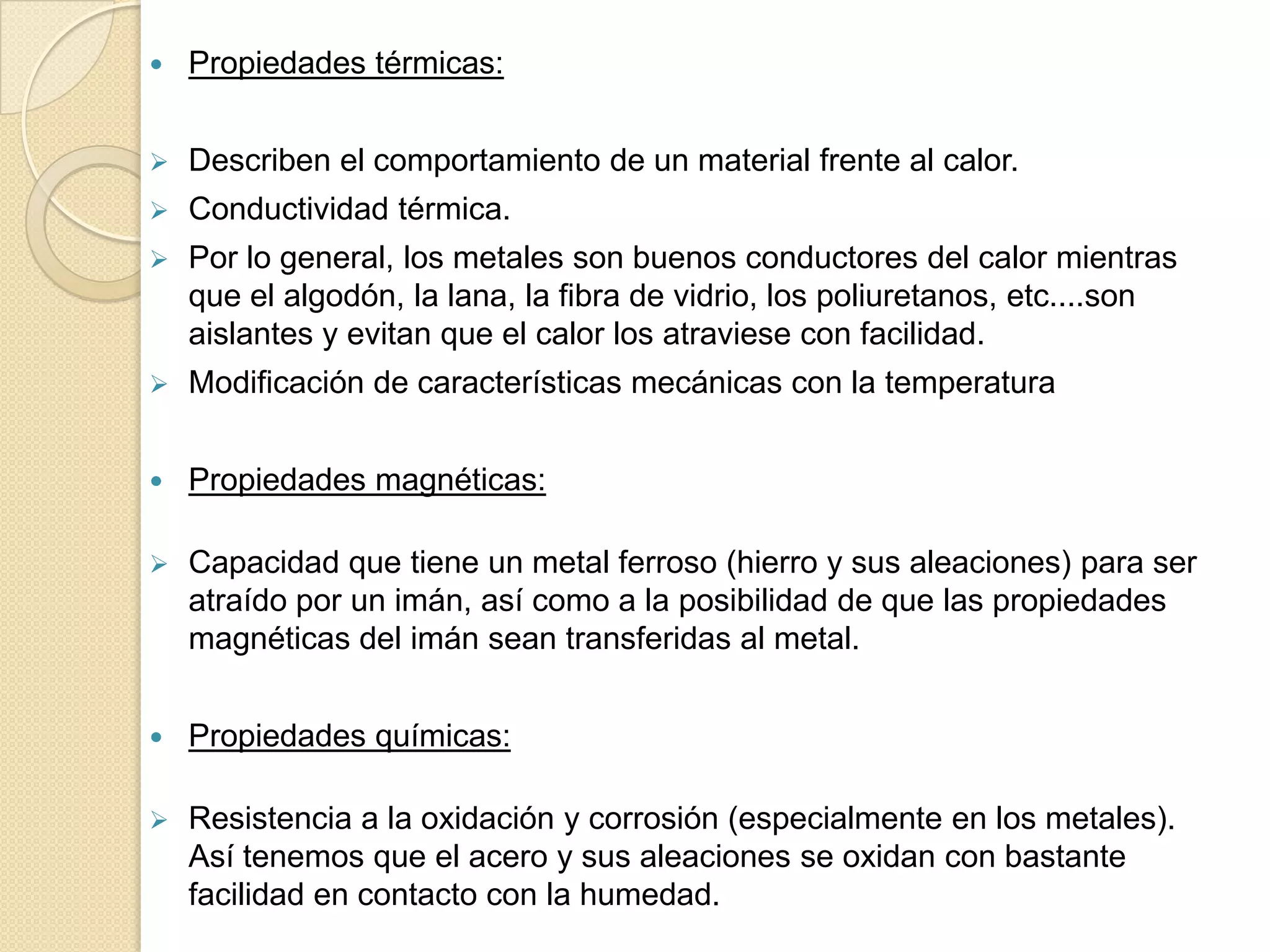   Propiedades térmicas:


   Describen el comportamiento de un material frente al calor.
   Conductividad térmica.
   Por lo general, los metales son buenos conductores del calor mientras
    que el algodón, la lana, la fibra de vidrio, los poliuretanos, etc....son
    aislantes y evitan que el calor los atraviese con facilidad.
   Modificación de características mecánicas con la temperatura


   Propiedades magnéticas:

   Capacidad que tiene un metal ferroso (hierro y sus aleaciones) para ser
    atraído por un imán, así como a la posibilidad de que las propiedades
    magnéticas del imán sean transferidas al metal.


   Propiedades químicas:

   Resistencia a la oxidación y corrosión (especialmente en los metales).
    Así tenemos que el acero y sus aleaciones se oxidan con bastante
    facilidad en contacto con la humedad.
 