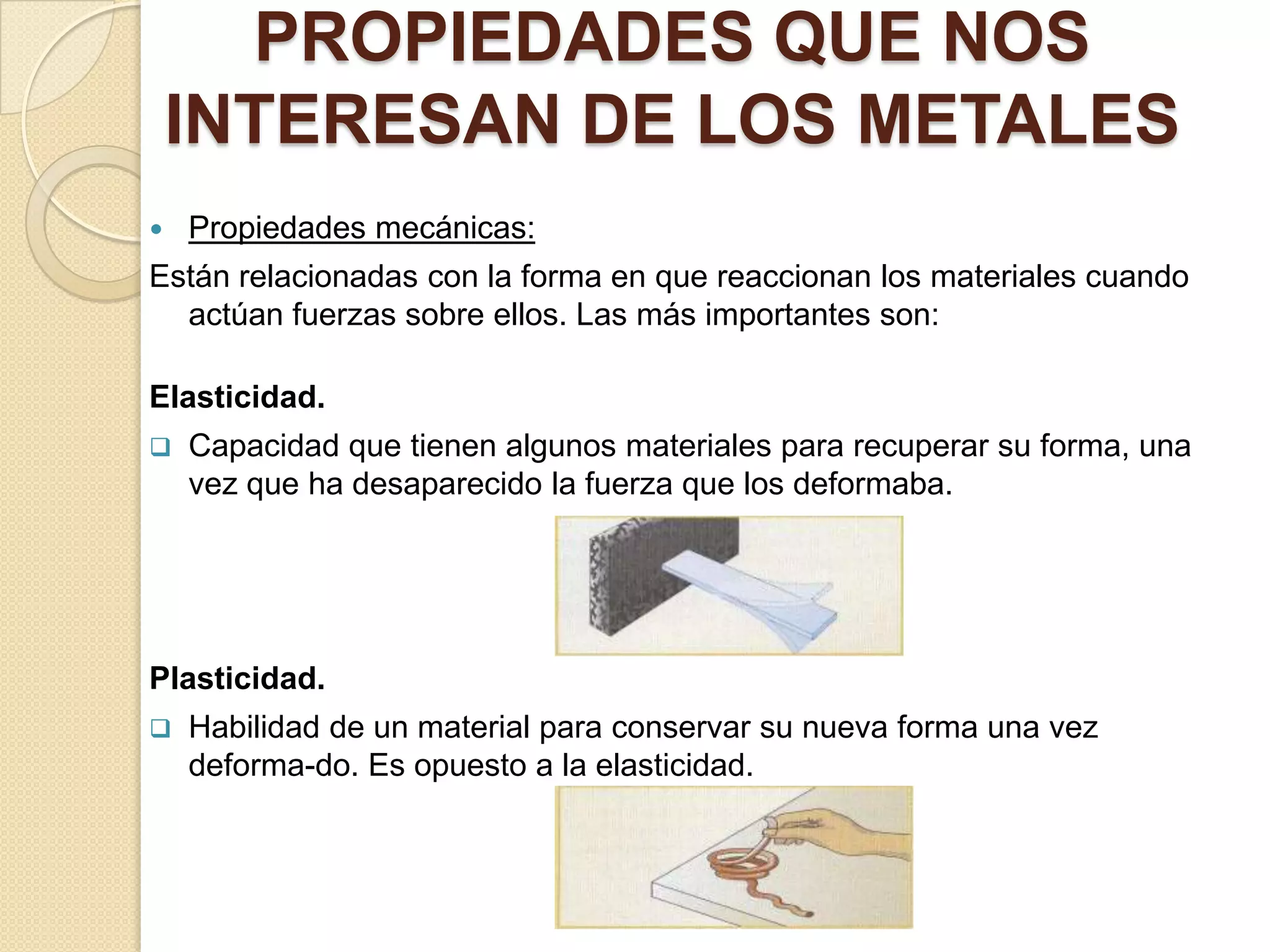PROPIEDADES QUE NOS
    INTERESAN DE LOS METALES
   Propiedades mecánicas:
Están relacionadas con la forma en que reaccionan los materiales cuando
  actúan fuerzas sobre ellos. Las más importantes son:

Elasticidad.
   Capacidad que tienen algunos materiales para recuperar su forma, una
    vez que ha desaparecido la fuerza que los deformaba.




Plasticidad.
   Habilidad de un material para conservar su nueva forma una vez
    deforma-do. Es opuesto a la elasticidad.
 