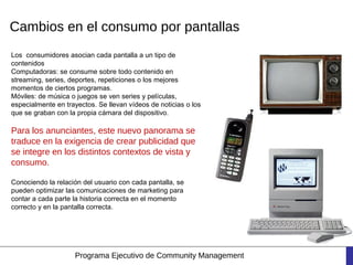 Cambios en el consumo por pantallas
Los  consumidores asocian cada pantalla a un tipo de
contenidos
Computadoras: se consume sobre todo contenido en
streaming, series, deportes, repeticiones o los mejores
momentos de ciertos programas.
Móviles: de música o juegos se ven series y películas,
especialmente en trayectos. Se llevan vídeos de noticias o los
que se graban con la propia cámara del dispositivo.

Para los anunciantes, este nuevo panorama se
traduce en la exigencia de crear publicidad que
se integre en los distintos contextos de vista y
consumo.

Conociendo la relación del usuario con cada pantalla, se
pueden optimizar las comunicaciones de marketing para
contar a cada parte la historia correcta en el momento
correcto y en la pantalla correcta.




                    Programa Ejecutivo de Community Management
 