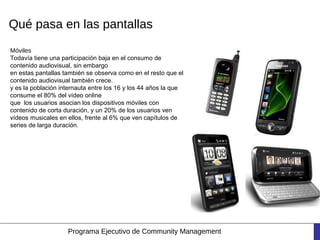 Qué pasa en las pantallas
Móviles
Todavía tiene una participación baja en el consumo de
contenido audiovisual, sin embargo
en estas pantallas también se observa como en el resto que el
contenido audiovisual también crece.
y es la población internauta entre los 16 y los 44 años la que
consume el 80% del vídeo online
que los usuarios asocian los dispositivos móviles con
contenido de corta duración, y un 20% de los usuarios ven
vídeos musicales en ellos, frente al 6% que ven capítulos de
series de larga duración.




                    Programa Ejecutivo de Community Management
 
