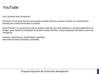 YouTube

Hay 2 grandes tipos de espacios

Canal free: Es el canal normal al que pueden acceder todos los usuarios, permite una customización
acotada pero a fines funcionales es práctico

Canal Premium: En nuestro país sólo se accede a este tipo de canal mediante un acuerdo publicitario con
Google, quien habilita la posibilidad de acceder a estos formatos. Incluye adaptación del diseño y barra de
navegación.

Youtube: customización: posibilidades y ejemplos
http://www.youtube.com/t/about_essentials




                     Programa Ejecutivo de Community Management
 