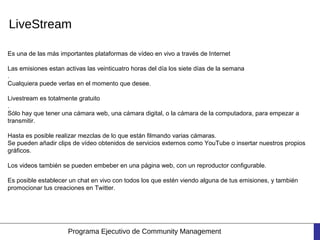 LiveStream

Es una de las más importantes plataformas de vídeo en vivo a través de Internet

Las emisiones estan activas las veinticuatro horas del día los siete días de la semana
.
Cualquiera puede verlas en el momento que desee.

Livestream es totalmente gratuito
.
Sólo hay que tener una cámara web, una cámara digital, o la cámara de la computadora, para empezar a
transmitir.

Hasta es posible realizar mezclas de lo que están filmando varias cámaras.
Se pueden añadir clips de vídeo obtenidos de servicios externos como YouTube o insertar nuestros propios
gráficos.

Los videos también se pueden embeber en una página web, con un reproductor configurable.

Es posible establecer un chat en vivo con todos los que estén viendo alguna de tus emisiones, y también
promocionar tus creaciones en Twitter.




                     Programa Ejecutivo de Community Management
 