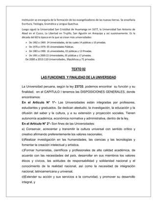 institución se encargaría de la formación de los evangelizadores de las nuevas tierras. Se enseñaría
Escritura, Teología, Gramática y Lengua Quechua.
Luego siguió la Universidad San Cristóbal de Huamanga en 1677, la Universidad San Antonio de
Abad en el Cuzco, La Libertad en Trujillo, San Agustín en Arequipa y así sucesivamente. Es la
década del 60 la época en la que se crean más universidades:
    De 1902 a 1969: 24 Universidades, de las cuales 14 públicas y 10 privadas.
    De 1970 a 1979: 05 Universidades Públicas.
    De 1983 a 1990: 16 universidades, 03 públicas y 13 Privadas.
    De 1991 a 2000:22 Universidades, 05 públicas y 17 privadas.
   De 2000 a 2013:110 Universidades, 39públicas y 71 privadas


                                              TEXTO 02

                 LAS FUNCIONES Y FINALIDAD DE LA UNIVERSIDAD

La Universidad peruana, según la ley 23733, podemos encontrar su función y su
finalidad, en el CAPITULO I tenemos las DISPOSICIONES GENERALES, donde
encontramos:
En el Artículo N° 1°- Las Universidades están integradas por profesores,
estudiantes y graduados. Se dedican alestudio, la investigación, la educación y la
difusión del saber y la cultura, y a su extensión y proyección sociales. Tienen
autonomía académica, económica normativa y administrativa, dentro de la ley.
En el Artículo N° 2°- Son fines de las Universidades:
a) Conservar, acrecentar y transmitir la cultura universal con sentido crítico y
creativo afirmando preferentemente los valores nacionales;
b)Realizar investigación en las humanidades, las ciencias y las tecnologías y
fomentar la creación intelectual y artística.
c)Formar humanistas, científicos y profesionales de alta calidad académica, de
acuerdo con las necesidades del país, desarrollar en sus miembros los valores
éticos y cívicos, las actitudes de responsabilidad y solidaridad nacional y el
conocimiento de la realidad nacional, así como la necesidad de integración
nacional, latinoamericana y universal.
d)Extender su acción y sus servicios a la comunidad, y promover su desarrollo
integral, y
 