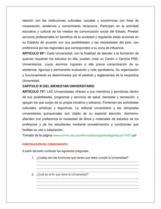 relación con las instituciones culturales, sociales y económicas con fines de
cooperación, asistencia y conocimiento recíprocos. Participan en la actividad
educativa y cultural de los medios de comunicación social del Estado. Prestan
servicios profesionales en beneficio de la sociedad y regulando éstas acciones en
su Estatuto de acuerdo con sus posibilidades y las necesidades del país, con
preferencia por las regionales que corresponden a su zona de influencia.
ARTICULO 69°- Cada Universidad, con la finalidad de atender a la formación de
quienes requieren los estudios en ella, pueden crear un Centro o Centros PRE-
Universitarios, cuyos alumnos ingresan a ella previa comprobación de su
asistencia, rigurosa y permanente evaluación y nota aprobatoria. Su organización
y funcionamiento es determinados por el estatuto y reglamentos de la respectiva
Universidad.
CAPITULO XI DEL BIENESTAR UNIVERSITARIO
ARTICULO 75°- LAS Universidades ofrecen a sus miembros y servidores dentro
de sus posibilidades, programas y servicios de salud, bienestar y recreación, y
apoyan los que surjan de su propia iniciativa y esfuerzo. Fomentan las actividades
culturales, artísticas y deportivas. La editorial universitario y las olimpiadas
universitarias quinquenales son objeto de su especial atención. Asimismo,
atienden con preferencia la necesidad de libros y materiales de estudios de los
profesores y de los estudiantes mediante procedimientos y condiciones que
faciliten su uso o adquisición.
Tomado de la página www.unmsm.edu.pe/reforma/descargables/legantigua/17437.pdf

CONSTRUCCION DEL CONOCIMIENTO:

A partir del texto contestar las siguientes preguntas:

       1. ¿Cuáles son las funciones que tienes que debe cumplir la Universidad?
          ...............................................................................................................................
          ...............................................................................................................................
          ...............................................................................................................................
          ...............................................................................................................................
       2. ¿Cuál es el fin que tiene la Universidad?
          ...............................................................................................................................
          ...............................................................................................................................
          ...............................................................................................................................
          ...............................................................................................................................
 