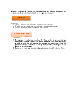 Actividad: Usando la Técnica del rompecabezas, en equipos sustentan sus
conclusiones de cada lectura realizada en un organizador visual.


            EVALUACION



RESPONDE:
   1. ¿Por qué la función de la Universidad es promover la investigación?
   2. ¿Por qué el fin de la Universidad es la extensión o proyección a la sociedad?
   3. ¿Nuestra Universidad que fin y que función debe cumplir?



     ACTIVIDAD DE APLICACIÓN



   1. En equipos constituidos, averigua la Historia de la Universidad por
      Continente: América, Europa, Asia, EE.UU, Oceanía, África, Perú, Cajamarca
      y UNC, a partir de ahí, elabora: Un ensayo, un organizador visual (en
      papelote que será sustentado en clase), el organizador será colgado al aula
      virtual en formato imagen.
   2. Sustenta un ensayo, presenta en cd y sube a aula virtual, la próxima clase.
 