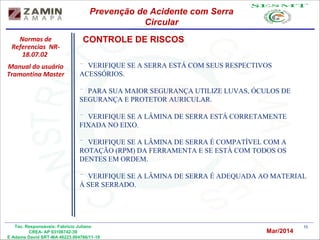 10Tec. Responsáveis: Fabrício Juliano
CREA- AP 03106742-39
E Adams David SRT-MA 46223.004766/11-19
Normas de
Referencias NR-
18.07.02
Manual do usuário
Tramontina Master
Prevenção de Acidente com Serra
Circular
Mar/2014
CONTROLE DE RISCOS
¨ VERIFIQUE SE A SERRA ESTÁ COM SEUS RESPECTIVOS
ACESSÓRIOS.
¨ PARA SUA MAIOR SEGURANÇA UTILIZE LUVAS, ÓCULOS DE
SEGURANÇA E PROTETOR AURICULAR.
¨ VERIFIQUE SE A LÂMINA DE SERRA ESTÁ CORRETAMENTE
FIXADA NO EIXO.
¨ VERIFIQUE SE A LÂMINA DE SERRA É COMPATÍVEL COM A
ROTAÇÃO (RPM) DA FERRAMENTA E SE ESTÁ COM TODOS OS
DENTES EM ORDEM.
¨ VERIFIQUE SE A LÂMINA DE SERRA É ADEQUADA AO MATERIAL
À SER SERRADO.
 