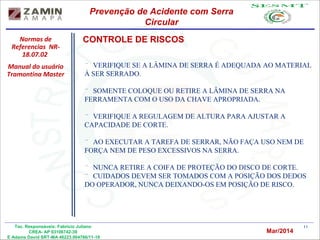 11Tec. Responsáveis: Fabrício Juliano
CREA- AP 03106742-39
E Adams David SRT-MA 46223.004766/11-19
Normas de
Referencias NR-
18.07.02
Manual do usuário
Tramontina Master
Prevenção de Acidente com Serra
Circular
Mar/2014
¨ VERIFIQUE SE A LÂMINA DE SERRA É ADEQUADA AO MATERIAL
À SER SERRADO.
¨ SOMENTE COLOQUE OU RETIRE A LÂMINA DE SERRA NA
FERRAMENTA COM O USO DA CHAVE APROPRIADA.
¨ VERIFIQUE A REGULAGEM DE ALTURA PARA AJUSTAR A
CAPACIDADE DE CORTE.
¨ AO EXECUTAR A TAREFA DE SERRAR, NÃO FAÇA USO NEM DE
FORÇA NEM DE PESO EXCESSIVOS NA SERRA.
¨ NUNCA RETIRE A COIFA DE PROTEÇÃO DO DISCO DE CORTE.
¨ CUIDADOS DEVEM SER TOMADOS COM A POSIÇÃO DOS DEDOS
DO OPERADOR, NUNCA DEIXANDO-OS EM POSIÇÃO DE RISCO.
CONTROLE DE RISCOS
 